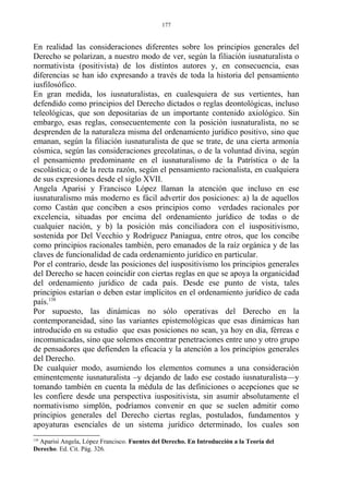 En realidad las consideraciones diferentes sobre los principios generales del
Derecho se polarizan, a nuestro modo de ver, según la filiación iusnaturalista o
normativista (positivista) de los distintos autores y, en consecuencia, esas
diferencias se han ido expresando a través de toda la historia del pensamiento
iusfilosófico.
En gran medida, los iusnaturalistas, en cualesquiera de sus vertientes, han
defendido como principios del Derecho dictados o reglas deontológicas, incluso
teleológicas, que son depositarias de un importante contenido axiológico. Sin
embargo, esas reglas, consecuentemente con la posición iusnaturalista, no se
desprenden de la naturaleza misma del ordenamiento jurídico positivo, sino que
emanan, según la filiación iusnaturalista de que se trate, de una cierta armonía
cósmica, según las consideraciones grecolatinas, o de la voluntad divina, según
el pensamiento predominante en el iusnaturalismo de la Patrística o de la
escolástica; o de la recta razón, según el pensamiento racionalista, en cualquiera
de sus expresiones desde el siglo XVII.
Angela Aparisi y Francisco López llaman la atención que incluso en ese
iusnaturalismo más moderno es fácil advertir dos posiciones: a) la de aquellos
como Castán que conciben a esos principios como verdades racionales por
excelencia, situadas por encima del ordenamiento jurídico de todas o de
cualquier nación, y b) la posición más conciliadora con el iuspositivismo,
sostenida por Del Vecchio y Rodríguez Paniagua, entre otros, que los concibe
como principios racionales también, pero emanados de la raíz orgánica y de las
claves de funcionalidad de cada ordenamiento jurídico en particular.
Por el contrario, desde las posiciones del iuspositivismo los principios generales
del Derecho se hacen coincidir con ciertas reglas en que se apoya la organicidad
del ordenamiento jurídico de cada país. Desde ese punto de vista, tales
principios estarían o deben estar implícitos en el ordenamiento jurídico de cada
país.138
Por supuesto, las dinámicas no sólo operativas del Derecho en la
contemporaneidad, sino las variantes epistemológicas que esas dinámicas han
introducido en su estudio que esas posiciones no sean, ya hoy en día, férreas e
incomunicadas, sino que solemos encontrar penetraciones entre uno y otro grupo
de pensadores que defienden la eficacia y la atención a los principios generales
del Derecho.
De cualquier modo, asumiendo los elementos comunes a una consideración
eminentemente iusnaturalista –y dejando de lado ese costado iusnaturalista—y
tomando también en cuenta la médula de las definiciones o acepciones que se
les confiere desde una perspectiva iuspositivista, sin asumir absolutamente el
normativismo simplón, podríamos convenir en que se suelen admitir como
principios generales del Derecho ciertas reglas, postulados, fundamentos y
apoyaturas esenciales de un sistema jurídico determinado, los cuales son
138
Aparisi Angela, López Francisco. Fuentes del Derecho. En Introducción a la Teoría del
Derecho. Ed. Cit. Pág. 326.
177
 
