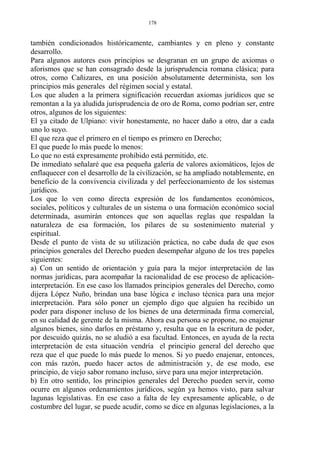 también condicionados históricamente, cambiantes y en pleno y constante
desarrollo.
Para algunos autores esos principios se desgranan en un grupo de axiomas o
aforismos que se han consagrado desde la jurisprudencia romana clásica; para
otros, como Cañizares, en una posición absolutamente determinista, son los
principios más generales del régimen social y estatal.
Los que aluden a la primera significación recuerdan axiomas jurídicos que se
remontan a la ya aludida jurisprudencia de oro de Roma, como podrían ser, entre
otros, algunos de los siguientes:
El ya citado de Ulpiano: vivir honestamente, no hacer daño a otro, dar a cada
uno lo suyo.
El que reza que el primero en el tiempo es primero en Derecho;
El que puede lo más puede lo menos:
Lo que no está expresamente prohibido está permitido, etc.
De inmediato señalaré que esa pequeña galería de valores axiomáticos, lejos de
enflaquecer con el desarrollo de la civilización, se ha ampliado notablemente, en
beneficio de la convivencia civilizada y del perfeccionamiento de los sistemas
jurídicos.
Los que lo ven como directa expresión de los fundamentos económicos,
sociales, políticos y culturales de un sistema o una formación económico social
determinada, asumirán entonces que son aquellas reglas que respaldan la
naturaleza de esa formación, los pilares de su sostenimiento material y
espiritual.
Desde el punto de vista de su utilización práctica, no cabe duda de que esos
principios generales del Derecho pueden desempeñar alguno de los tres papeles
siguientes:
a) Con un sentido de orientación y guía para la mejor interpretación de las
normas jurídicas, para acompañar la racionalidad de ese proceso de aplicación-
interpretación. En ese caso los llamados principios generales del Derecho, como
dijera López Nuño, brindan una base lógica e incluso técnica para una mejor
interpretación. Para sólo poner un ejemplo digo que alguien ha recibido un
poder para disponer incluso de los bienes de una determinada firma comercial,
en su calidad de gerente de la misma. Ahora esa persona se propone, no enajenar
algunos bienes, sino darlos en préstamo y, resulta que en la escritura de poder,
por descuido quizás, no se aludió a esa facultad. Entonces, en ayuda de la recta
interpretación de esta situación vendría el principio general del derecho que
reza que el que puede lo más puede lo menos. Si yo puedo enajenar, entonces,
con más razón, puedo hacer actos de administración y, de ese modo, ese
principio, de viejo sabor romano incluso, sirve para una mejor interpretación.
b) En otro sentido, los principios generales del Derecho pueden servir, como
ocurre en algunos ordenamientos jurídicos, según ya hemos visto, para salvar
lagunas legislativas. En ese caso a falta de ley expresamente aplicable, o de
costumbre del lugar, se puede acudir, como se dice en algunas legislaciones, a la
178
 