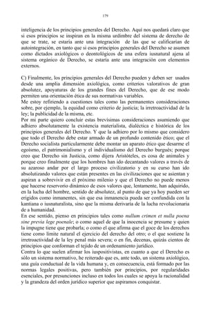 inteligencia de los principios generales del Derecho. Aquí nos quedará claro que
si esos principios se inspiran en la misma urdimbre del sistema de derecho de
que se trate, se estaría ante una integración de las que se calificarían de
autointegración, en tanto que si esos principios generales del Derecho se asumen
como dictados axiológicos o deontológicos de una esfera iusnatural ajena al
sistema orgánico de Derecho, se estaría ante una integración con elementos
externos.
C) Finalmente, los principios generales del Derecho pueden y deben ser usados
desde una amplia dimensión axiológica, como criterios valorativos de gran
absolutez, apoyaturas de los grandes fines del Derecho, que de ese modo
permiten una orientación ética de sus normativas variables.
Me estoy refiriendo a cuestiones tales como las permanentes consideraciones
sobre, por ejemplo, la equidad como criterio de justicia; la irretroactividad de la
ley; la publicidad de la misma, etc.
Por mi parte quiero concluir estas brevísimas consideraciones asumiendo que
adhiero absolutamente la existencia materialista, dialéctica e histórica de los
principios generales del Derecho. Y que la adhiero por lo mismo que considero
que todo el Derecho debe estar armado de un profundo contenido ético; que el
Derecho socialista particularmente debe montar un aparato ético que desarme el
egoísmo, el patrimonialismo y el individualismo del Derecho burgués; porque
creo que Derecho sin Justicia, como dijera Aristóteles, es cosa de animales y
porque creo finalmente que los hombres han ido decantando valores a través de
su azaroso andar por el largo proceso civilizatorio y en su curso han ido
absolutizando valores que están presentes en las civilizaciones que se asientan y
aspiran a sobrevivir en el próximo milenio y que el Derecho no puede menos
que hacerse reservorio dinámico de esos valores que, lentamente, han adquirido,
en la lucha del hombre, sentido de absolutez, al punto de que ya hoy pueden ser
erigidos como inmanentes, sin que esa inmanencia pueda ser confundida con la
kantiana o iusnaturalista, sino que la misma derivaría de la lucha revolucionaria
de a humanidad.
En ese sentido, pienso en principios tales como nullum crimen et nulla poena
sine previa lege poenale; o como aquel de que la inocencia se presume y quien
la impugne tiene que probarla; o como el que afirma que el goce de los derechos
tiene como límite natural el ejercicio del derecho del otro; o el que sostiene la
irretroactividad de la ley penal más severa; o en fin, decenas, quizás cientos de
principios que conforman el tejido de un ordenamiento jurídico.
Contra lo que suelen afirmar los iuspositivistas, en cuanto a que el Derecho es
sólo un sistema normativo, he reiterado que es, ante todo, un sistema axiológico,
una guía conductual de la vida humana y, en consecuencia, está formado por las
normas legales positivas, pero también por principios, por regularidades
esenciales, por presunciones incluso en todos los cuales se apoya la racionalidad
y la grandeza del orden jurídico superior que aspiramos conquistar.
179
 