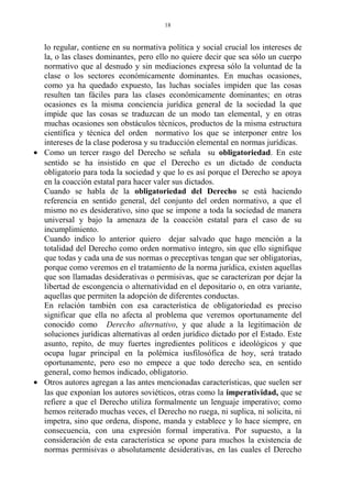 lo regular, contiene en su normativa política y social crucial los intereses de
la, o las clases dominantes, pero ello no quiere decir que sea sólo un cuerpo
normativo que al desnudo y sin mediaciones expresa sólo la voluntad de la
clase o los sectores económicamente dominantes. En muchas ocasiones,
como ya ha quedado expuesto, las luchas sociales impiden que las cosas
resulten tan fáciles para las clases económicamente dominantes; en otras
ocasiones es la misma conciencia jurídica general de la sociedad la que
impide que las cosas se traduzcan de un modo tan elemental, y en otras
muchas ocasiones son obstáculos técnicos, productos de la misma estructura
científica y técnica del orden normativo los que se interponer entre los
intereses de la clase poderosa y su traducción elemental en normas jurídicas.
• Como un tercer rasgo del Derecho se señala su obligatoriedad. En este
sentido se ha insistido en que el Derecho es un dictado de conducta
obligatorio para toda la sociedad y que lo es así porque el Derecho se apoya
en la coacción estatal para hacer valer sus dictados.
Cuando se habla de la obligatoriedad del Derecho se está haciendo
referencia en sentido general, del conjunto del orden normativo, a que el
mismo no es desiderativo, sino que se impone a toda la sociedad de manera
universal y bajo la amenaza de la coacción estatal para el caso de su
incumplimiento.
Cuando indico lo anterior quiero dejar salvado que hago mención a la
totalidad del Derecho como orden normativo íntegro, sin que ello signifique
que todas y cada una de sus normas o preceptivas tengan que ser obligatorias,
porque como veremos en el tratamiento de la norma jurídica, existen aquellas
que son llamadas desiderativas o permisivas, que se caracterizan por dejar la
libertad de escongencia o alternatividad en el depositario o, en otra variante,
aquellas que permiten la adopción de diferentes conductas.
En relación también con esa característica de obligatoriedad es preciso
significar que ella no afecta al problema que veremos oportunamente del
conocido como Derecho alternativo, y que alude a la legitimación de
soluciones jurídicas alternativas al orden jurídico dictado por el Estado. Este
asunto, repito, de muy fuertes ingredientes políticos e ideológicos y que
ocupa lugar principal en la polémica iusfilosófica de hoy, será tratado
oportunamente, pero eso no empece a que todo derecho sea, en sentido
general, como hemos indicado, obligatorio.
• Otros autores agregan a las antes mencionadas características, que suelen ser
las que exponían los autores soviéticos, otras como la imperatividad, que se
refiere a que el Derecho utiliza formalmente un lenguaje imperativo; como
hemos reiterado muchas veces, el Derecho no ruega, ni suplica, ni solicita, ni
impetra, sino que ordena, dispone, manda y establece y lo hace siempre, en
consecuencia, con una expresión formal imperativa. Por supuesto, a la
consideración de esta característica se opone para muchos la existencia de
normas permisivas o absolutamente desiderativas, en las cuales el Derecho
18
 