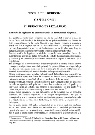 TEORÍA DEL DERECHO.
CAPÍTULO VIII.
EL PRINCIPIO DE LEGALIDAD.
La noción de legalidad. Su desarrollo desde las revoluciones burguesas.
Los problemas relativos al concepto o noción de legalidad ocuparon la atención
de la Teoría del Estado y del Derecho de los países socialistas de Europa del
Este, especialmente de la Unión Soviética, con fuerza renovada y especial a
partir del XX Congreso del PCUS. Esa inclinación se correspondió con el
proceso de desestalinización, pero todavía durante varias décadas, hasta la de los
ochenta, esa noción estaba impregnada de limitaciones normativistas.
En ese sentido la legalidad se definía dentro de esos estrechos límites del
cumplimiento estricto de la ley por parte del Estado, las organizaciones sociales
y políticas y los ciudadanos e incluso en ocasiones se llegaba a confundir con la
legislación.
Sin embargo, en la década de los ochenta empezaron a abrirse camino nuevos
conceptos, enriquecidos, sobre la legalidad. En gran medida en ese viraje influyó
la difusión que en esos momentos tuvo el concepto de Estado de Derecho, que
empezó a convertirse casi en una obsesión en los países occidentales.
De ese viraje conceptual se deben definiciones de la legalidad que la consideran,
esencialmente, como una forma de existencia de la vida social, un principio de
existencia política o un método de dirección Estatal de la sociedad.
En ese sentido, el Profesor Samashenko decía que “La legalidad es un estado de
la vida sociopolítica del país, en el cual las relaciones entre el poder y el
individuo, entre el Estado, sus órganos y funcionarios, de una parte, y el
ciudadano, de otra, se basan en la ley y no en la arbitrariedad.”139
Como puede apreciarse en esa definición, ya la legalidad no se considera
sinónima del sistema legislativo y su simple cumplimiento, sino que se
conceptualiza como estado de la vida sociopolítica, pero se circunscribe mucho
a la regulación de las relaciones del Estado, sus funcionarios y órganos, con los
individuos.
Por mi parte, desde 1985 definí la legalidad, en un evento científico celebrado
en el país, como una forma de existencia de la sociedad políticamente
organizada, como un método de dirección estatal, en realidad el único posible,
por el cual se abandona la arbitrariedad, el voluntarismo y el autoritarismo y la
139
Samoshenko, I.C. Capítulo XXVI del texto Manual de Teoría del Estado y el Derecho.
Colectivo de autores cubanos y soviéticos. Editora Pueblo y Educación. La Habana, 1988,
Pág. 477.
180
 