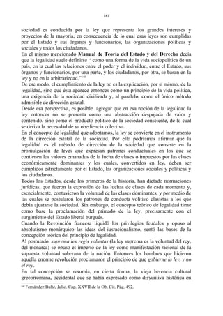 sociedad es conducida por la ley que representa los grandes intereses y
proyectos de la mayoría, en consecuencia de lo cual esas leyes son cumplidas
por el Estado y sus órganos y funcionarios, las organizaciones políticas y
sociales y todos los ciudadanos.
En el mismo mencionado Manual de Teoría del Estado y del Derecho decía
que la legalidad suele definirse “ como una forma de la vida sociopolítica de un
país, en la cual las relaciones entre el poder y el individuo, entre el Estado, sus
órganos y funcionarios, por una parte, y los ciudadanos, por otra, se basan en la
ley y no en la arbitrariedad.”140
De ese modo, el cumplimiento de la ley no es la explicación, por sí mismo, de la
legalidad, sino que ésta aparece entonces como un principio de la vida política,
una exigencia de la sociedad civilizada y, al paralelo, como el único método
admisible de dirección estatal.
Desde esa perspectiva, es posible agregar que en esa noción de la legalidad la
ley entonces no se presenta como una abstracción despojada de valor y
contenido, sino como el producto político de la sociedad consciente, de lo cual
se deriva la necesidad de su obediencia colectiva.
En el concepto de legalidad que adoptamos, la ley se convierte en el instrumento
de la dirección estatal de la sociedad. Por ello podríamos afirmar que la
legalidad es el método de dirección de la sociedad que consiste en la
promulgación de leyes que expresan patrones conductuales en los que se
contienen los valores emanados de la lucha de clases o impuestos por las clases
económicamente dominantes y los cuales, convertidos en ley, deben ser
cumplidos estrictamente por el Estado, las organizaciones sociales y políticas y
los ciudadanos.
Todos los Estados, desde los primeros de la historia, han dictado normaciones
jurídicas, que fueron la expresión de las luchas de clases de cada momento y,
esencialmente, contuvieron la voluntad de las clases dominantes, y por medio de
las cuales se postularon los patrones de conducta volitivo clasistas a los que
debía ajustarse la sociedad. Sin embargo, el concepto teórico de legalidad tiene
como base la proclamación del primado de la ley, precisamente con el
surgimiento del Estado liberal burgués.
Cuando la Revolución francesa liquidó los privilegios feudales y opuso al
absolutismo monárquico las ideas del iusracionalismo, sentó las bases de la
concepción teórica del principio de legalidad.
Al postulado, suprema lex regis voluntas (la ley suprema es la voluntad del rey,
del monarca) se opuso el imperio de la ley como manifestación racional de la
supuesta voluntad soberana de la nación. Entonces los hombres que hicieron
aquella enorme revolución proclamaron el principio de que gobierne la ley, y no
el rey.
En tal concepción se resumía, en cierta forma, la vieja herencia cultural
grecorromana, occidental que se había expresado como disyuntiva histórica en
140
Fernández Bulté, Julio. Cap. XXVII de la Ob. Cit. Pág. 492.
181
 