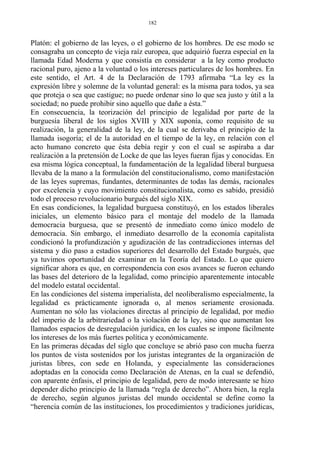 Platón: el gobierno de las leyes, o el gobierno de los hombres. De ese modo se
consagraba un concepto de vieja raíz europea, que adquirió fuerza especial en la
llamada Edad Moderna y que consistía en considerar a la ley como producto
racional puro, ajeno a la voluntad o los intereses particulares de los hombres. En
este sentido, el Art. 4 de la Declaración de 1793 afirmaba “La ley es la
expresión libre y solemne de la voluntad general: es la misma para todos, ya sea
que proteja o sea que castigue; no puede ordenar sino lo que sea justo y útil a la
sociedad; no puede prohibir sino aquello que dañe a ésta.”
En consecuencia, la teorización del principio de legalidad por parte de la
burguesía liberal de los siglos XVIII y XIX suponía, como requisito de su
realización, la generalidad de la ley, de la cual se derivaba el principio de la
llamada isogoría; el de la autoridad en el tiempo de la ley, en relación con el
acto humano concreto que ésta debía regir y con el cual se aspiraba a dar
realización a la pretensión de Locke de que las leyes fueran fijas y conocidas. En
esa misma lógica conceptual, la fundamentación de la legalidad liberal burguesa
llevaba de la mano a la formulación del constitucionalismo, como manifestación
de las leyes supremas, fundantes, determinantes de todas las demás, racionales
por excelencia y cuyo movimiento constitucionalista, como es sabido, presidió
todo el proceso revolucionario burgués del siglo XIX.
En esas condiciones, la legalidad burguesa constituyó, en los estados liberales
iniciales, un elemento básico para el montaje del modelo de la llamada
democracia burguesa, que se presentó de inmediato como único modelo de
democracia. Sin embargo, el inmediato desarrollo de la economía capitalista
condicionó la profundización y agudización de las contradicciones internas del
sistema y dio paso a estadios superiores del desarrollo del Estado burgués, que
ya tuvimos oportunidad de examinar en la Teoría del Estado. Lo que quiero
significar ahora es que, en correspondencia con esos avances se fueron echando
las bases del deterioro de la legalidad, como principio aparentemente intocable
del modelo estatal occidental.
En las condiciones del sistema imperialista, del neoliberalismo especialmente, la
legalidad es prácticamente ignorada o, al menos seriamente erosionada.
Aumentan no sólo las violaciones directas al principio de legalidad, por medio
del imperio de la arbitrariedad o la violación de la ley, sino que aumentan los
llamados espacios de desregulación jurídica, en los cuales se impone fácilmente
los intereses de los más fuertes política y económicamente.
En las primeras décadas del siglo que concluye se abrió paso con mucha fuerza
los puntos de vista sostenidos por los juristas integrantes de la organización de
juristas libres, con sede en Holanda, y especialmente las consideraciones
adoptadas en la conocida como Declaración de Atenas, en la cual se defendió,
con aparente énfasis, el principio de legalidad, pero de modo interesante se hizo
depender dicho principio de la llamada “regla de derecho”. Ahora bien, la regla
de derecho, según algunos juristas del mundo occidental se define como la
“herencia común de las instituciones, los procedimientos y tradiciones jurídicas,
182
 