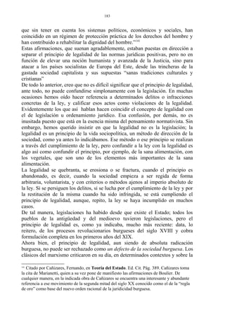 que sin tener en cuenta los sistemas políticos, económicos y sociales, han
coincidido en un régimen de protección práctica de los derechos del hombre y
han contribuido a rehabilitar la dignidad del hombre.”141
Estas afirmaciones, que suenan agradablemente, estaban puestas en dirección a
separar el principio de legalidad de las normas jurídicas positivas, pero no en
función de elevar una noción humanista y avanzada de la Justicia, sino para
atacar a los países socialistas de Europa del Este, desde las trincheras de la
gastada sociedad capitalista y sus supuestas “sanas tradiciones culturales y
cristianas”
De todo lo anterior, creo que no es difícil significar que el principio de legalidad,
ante todo, no puede confundirse simplonamente con la legislación. En muchas
ocasiones hemos oído hacer referencia a determinados delitos o infracciones
concretas de la ley, y calificar esos actos como violaciones de la legalidad.
Evidentemente los que así hablan hacen coincidir el concepto de legalidad con
el de legislación u ordenamiento jurídico. Esa confusión, por demás, no es
inusitada puesto que está en la esencia misma del pensamiento normativista. Sin
embargo, hemos querido insistir en que la legalidad no es la legislación; la
legalidad es un principio de la vida sociopolítica, un método de dirección de la
sociedad, como ya antes lo indicábamos. Ese método o ese principio se realizan
a través del cumplimiento de la ley, pero confundir a la ley con la legalidad es
algo así como confundir el principio, por ejemplo, de la sana alimentación, con
los vegetales, que son uno de los elementos más importantes de la sana
alimentación.
La legalidad se quebranta, se erosiona o se fractura, cuando el principio es
abandonado, es decir, cuando la sociedad empieza a ser regida de forma
arbitraria, voluntarista, y con criterios o métodos ajenos al imperio absoluto de
la ley. Si se persiguen los delitos, si se lucha por el cumplimiento de la ley y por
la restitución de la misma cuando ha sido infringida, se está cumpliendo el
principio de legalidad, aunque, repito, la ley se haya incumplido en muchos
casos.
De tal manera, legislaciones ha habido desde que existe el Estado; todos los
pueblos de la antigüedad y del medioevo tuvieron legislaciones, pero el
principio de legalidad es, como ya indicaba, mucho más reciente: data, lo
reitero, de los procesos revolucionarios burgueses del siglo XVIII y cobra
formulación completa en los primeros años del XIX.
Ahora bien, el principio de legalidad, aun siendo de absoluta radicación
burguesa, no puede ser rechazado como un defecto de la sociedad burguesa. Los
clásicos del marxismo criticaron en su día, en determinados contextos y sobre la
141
Citado por Cañizares, Fernando, en Teoría del Estado. Ed. Cit. Pág. 389. Cañizares toma
la cita de Marianetti, quien a su vez pone de manifiesto las afirmaciones de Boulier. De
cualquier manera, en la indicada obra de Cañizares se encuentra una interesante y abundante
referencia a ese movimiento de la segunda mitad del siglo XX conocido como el de la “regla
de oro” como base del nuevo orden racional de la juridicidad burguesa.
183
 