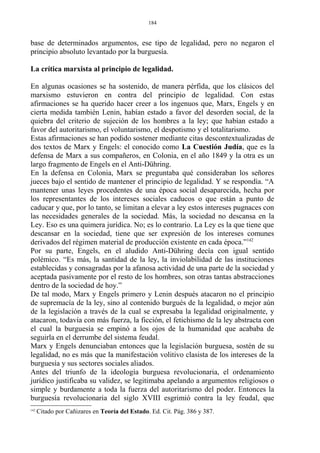 base de determinados argumentos, ese tipo de legalidad, pero no negaron el
principio absoluto levantado por la burguesía.
La crítica marxista al principio de legalidad.
En algunas ocasiones se ha sostenido, de manera pérfida, que los clásicos del
marxismo estuvieron en contra del principio de legalidad. Con estas
afirmaciones se ha querido hacer creer a los ingenuos que, Marx, Engels y en
cierta medida también Lenin, habían estado a favor del desorden social, de la
quiebra del criterio de sujeción de los hombres a la ley; que habían estado a
favor del autoritarismo, el voluntarismo, el despotismo y el totalitarismo.
Estas afirmaciones se han podido sostener mediante citas descontextualizadas de
dos textos de Marx y Engels: el conocido como La Cuestión Judía, que es la
defensa de Marx a sus compañeros, en Colonia, en el año 1849 y la otra es un
largo fragmento de Engels en el Anti-Dühring.
En la defensa en Colonia, Marx se preguntaba qué consideraban los señores
jueces bajo el sentido de mantener el principio de legalidad. Y se respondía. “A
mantener unas leyes procedentes de una época social desaparecida, hecha por
los representantes de los intereses sociales caducos o que están a punto de
caducar y que, por lo tanto, se limitan a elevar a ley estos intereses pugnaces con
las necesidades generales de la sociedad. Más, la sociedad no descansa en la
Ley. Eso es una quimera jurídica. No; es lo contrario. La Ley es la que tiene que
descansar en la sociedad, tiene que ser expresión de los intereses comunes
derivados del régimen material de producción existente en cada época.”142
Por su parte, Engels, en el aludido Anti-Dühring decía con igual sentido
polémico. “Es más, la santidad de la ley, la inviolabilidad de las instituciones
establecidas y consagradas por la afanosa actividad de una parte de la sociedad y
aceptada pasivamente por el resto de los hombres, son otras tantas abstracciones
dentro de la sociedad de hoy.”
De tal modo, Marx y Engels primero y Lenin después atacaron no el principio
de supremacía de la ley, sino al contenido burgués de la legalidad, o mejor aún
de la legislación a través de la cual se expresaba la legalidad originalmente, y
atacaron, todavía con más fuerza, la ficción, el fetichismo de la ley abstracta con
el cual la burguesía se empinó a los ojos de la humanidad que acababa de
seguirla en el derrumbe del sistema feudal.
Marx y Engels denunciaban entonces que la legislación burguesa, sostén de su
legalidad, no es más que la manifestación volitivo clasista de los intereses de la
burguesía y sus sectores sociales aliados.
Antes del triunfo de la ideología burguesa revolucionaria, el ordenamiento
jurídico justificaba su validez, se legitimaba apelando a argumentos religiosos o
simple y burdamente a toda la fuerza del autoritarismo del poder. Entonces la
burguesía revolucionaria del siglo XVIII esgrimió contra la ley feudal, que
142
Citado por Cañizares en Teoría del Estado. Ed. Cit. Pág. 386 y 387.
184
 