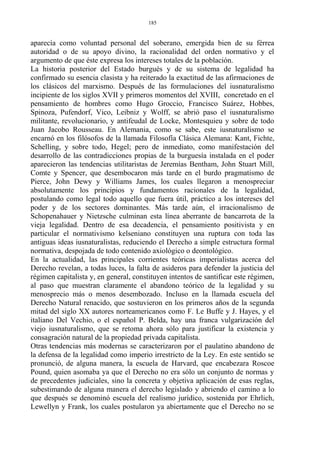 aparecía como voluntad personal del soberano, emergida bien de su férrea
autoridad o de su apoyo divino, la racionalidad del orden normativo y el
argumento de que éste expresa los intereses totales de la población.
La historia posterior del Estado burgués y de su sistema de legalidad ha
confirmado su esencia clasista y ha reiterado la exactitud de las afirmaciones de
los clásicos del marxismo. Después de las formulaciones del iusnaturalismo
incipiente de los siglos XVII y primeros momentos del XVIII, concretado en el
pensamiento de hombres como Hugo Groccio, Francisco Suárez, Hobbes,
Spinoza, Pufendorf, Vico, Leibniz y Wolff, se abrió paso el iusnaturalismo
militante, revolucionario, y antifeudal de Locke, Montesquieu y sobre de todo
Juan Jacobo Rousseau. En Alemania, como se sabe, este iusnaturalismo se
encarnó en los filósofos de la llamada Filosofía Clásica Alemana: Kant, Fichte,
Schelling, y sobre todo, Hegel; pero de inmediato, como manifestación del
desarrollo de las contradicciones propias de la burguesía instalada en el poder
aparecieron las tendencias utilitaristas de Jeremías Bentham, John Stuart Mill,
Comte y Spencer, que desembocaron más tarde en el burdo pragmatismo de
Pierce, John Dewy y Williams James, los cuales llegaron a menospreciar
absolutamente los principios y fundamentos racionales de la legalidad,
postulando como legal todo aquello que fuera útil, práctico a los intereses del
poder y de los sectores dominantes. Más tarde aún, el irracionalismo de
Schopenahauer y Nietzsche culminan esta línea aberrante de bancarrota de la
vieja legalidad. Dentro de esa decadencia, el pensamiento positivista y en
particular el normativismo kelseniano constituyen una ruptura con toda las
antiguas ideas iusnaturalistas, reduciendo el Derecho a simple estructura formal
normativa, despojada de todo contenido axiológico o deontológico.
En la actualidad, las principales corrientes teóricas imperialistas acerca del
Derecho revelan, a todas luces, la falta de asideros para defender la justicia del
régimen capitalista y, en general, constituyen intentos de santificar este régimen,
al paso que muestran claramente el abandono teórico de la legalidad y su
menosprecio más o menos desembozado. Incluso en la llamada escuela del
Derecho Natural renacido, que sostuvieron en los primeros años de la segunda
mitad del siglo XX autores norteamericanos como F. Le Buffe y J. Hayes, y el
italiano Del Vechio, o el español P. Belda, hay una franca vulgarización del
viejo iusnaturalismo, que se retoma ahora sólo para justificar la existencia y
consagración natural de la propiedad privada capitalista.
Otras tendencias más modernas se caracterizaron por el paulatino abandono de
la defensa de la legalidad como imperio irrestricto de la Ley. En este sentido se
pronunció, de alguna manera, la escuela de Harvard, que encabezara Roscoe
Pound, quien asomaba ya que el Derecho no era sólo un conjunto de normas y
de precedentes judiciales, sino la concreta y objetiva aplicación de esas reglas,
subestimando de alguna manera el derecho legislado y abriendo el camino a lo
que después se denominó escuela del realismo jurídico, sostenida por Ehrlich,
Lewellyn y Frank, los cuales postularon ya abiertamente que el Derecho no se
185
 