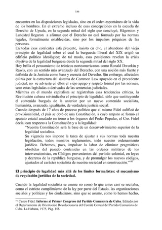 encuentra en las disposiciones legisladas, sino en el orden espontáneo de la vida
de los hombres. En el extremo incluso de esas concepciones en la escuela de
Derecho de Upsala, en la segunda mitad del siglo que concluyó, Hägerston y
Lundsted llegaron a afirmar que el Derecho no está formado por las normas
legales, formalmente establecidas, sino por los impulsos psíquicos de las
personas.
En todas esas corrientes está presente, insisto en ello, el abandono del viejo
principio de legalidad sobre el cual la burguesía liberal del XIX erigió su
edificio político ideológico; de tal modo, esas posiciones revelan la crisis
objetiva de la legalidad burguesa desde la segunda mitad del siglo XX.
Hoy brilla el pensamiento de teóricos norteamericanos como Ronald Dworkin y
Rawls, con un sentido más avanzado del Derecho, con una noción más fuerte y
definida de la Justicia como base y esencia del Derecho. Sin embargo, afectados
quizás por la estructura del sistema de Common Law apoyado en el precedente
judicial, no se advierte en ellos el viejo apego y respeto formal por las normas,
sean estas legisladas o derivadas de las sentencias judiciales.
Mientras en el mundo capitalista se registraban esas tendencias críticas, la
Revolución cubana reivindicaba el principio de legalidad, sólo que sustituyendo
el contenido burgués de la anterior por un nuevo contenido socialista,
humanista, avanzado, igualitario, de verdadera justicia social.
Cuando después de 17 años de proceso político que el mismo Fidel calificó de
provisionalidad, el país se dotó de una Constitución, a cuyo amparo se formó el
aparato estatal anudado en torno a los órganos del Poder Popular, el Cro. Fidel
decía, con respecto a la Constitución y a la legalidad:
“Nuestra Constitución será la base de un desenvolvimiento superior de la
legalidad socialista.
Su vigencia nos impone la tarea de ajustar a sus normas toda nuestra
legislación, todos nuestros reglamentos, todo nuestro ordenamiento
jurídico. Debemos, pues, impulsar la labor de eliminar pragmáticas
obsoletas del pasado contenidas en las ordenes militares de los
intervencionistas, en Códigos provenientes del período colonial, en leyes
y decretos de la república burguesa, y de promulgar los nuevos códigos,
ajustados al carácter socialista de nuestra sociedad en construcción.”143
El principio de legalidad más allá de los límites formalistas: el mecanismo
de regulación jurídica de la sociedad.
Cuando la legalidad socialista se asume no como lo que antes casi se recitaba,
como el estricto cumplimiento de la ley por parte del Estado, las organizaciones
sociales y políticas y los ciudadanos, sino que se asume, como lo hemos hecho,
143
Castro Fidel. Informe al Primer Congreso del Partido Comunista de Cuba. Editado por
el Departamento de Orientación Revolucionaria del Comité Central del Partido Comunista de
Cuba. La Habana, 1975, Pág. 158.
186
 