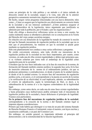 como un principio de la vida política y un método o el único método de
dirección estatal de la sociedad, surgen a la vista, más allá de la anterior
perspectiva sumamente normativista, ángulos nuevos del problema.
De hecho, surgen varias preguntas relacionadas con esa nueva dimensión, tales
como: ¿ Cómo se asegura que la legislación sea efectivamente un correcto timón
de la sociedad y de sus intereses cardinales?; ¿Cómo podemos asegurar el
sentido democrático de la legislación, único argumento que justificaría su
admisión por toda la población, por el Estado y por las organizaciones.?
Todo ello obliga a desenvolver reflexiones serias en torno a este asunto, las
cuales realmente nunca se abordaron a plenitud o no se concluyeron en la Teoría
del Derecho del viejo campo socialista europeo.
En relación con esa dimensión de la legalidad he tratado de construir la noción
del que he llamado mecanismo de regulación jurídica de la sociedad, que no es
más que el procedimiento, las maneras en que la sociedad se puede guiar
mediante su regulación jurídica.
Sólo este planteamiento nos conduce a muy serias reflexiones y preguntas.
He creído conveniente entonces, ante todo, dividir ese mecanismo de la
regulación jurídica de la sociedad en tres fases importantes, por cuanto, como
veremos, en cada una de ellas existen regularidades y deben regir principios que,
si se violaran echarían por tierra todo el andamiaje de la legalidad como
regulación justa de la sociedad.
Considero que las tres fases indicadas son: a) la fase de creación de la norma, de
formación del llamado también estatuto jurídico; la segunda fase sería, b) la fase
de inserción coherente de la norma en el ordenamiento jurídico, sin que se
produzcan antinomias o contradicciones, ni desde el punto de la unidad interna,
ni desde el de la unidad externa. La tercera fase del mecanismo de regulación
jurídica sería, a mi juicio, c) el correspondiente a la puesta en acción de la norma
y la verificación de su efectividad, lo cual implicaría, además, su subordinación
al criterio de adjudicación, según la terminología de Hart, es decir, a la
subordinación de la norma al o a los órganos controladores de la legitimidad
legal.
Sin embargo, como antes decía, en cada una de estas fases existen regularidades
y hasta principios cuya inobservancia podría estropear todo el mecanismo de
regulación jurídica de la sociedad y hacer defectuoso el principio de legalidad.
Veamos esos particulares.
En la primera fase del mecanismo de regulación jurídica de la sociedad,
correspondiente a la creación de la norma o del llamado estatuto legal se
imponen algunas consideraciones.
Primero que todo habría que distinguir si se trata de un país del sistema llamado
de Derecho Romano Francés o Continental, como el nuestro, con leyes escritas y
usualmente codificado, o un país del Common Law.
Sin embargo, en sentido general, es importante defender el principio del
democratismo y de la sistematicidad de la función legisferante.
187
 