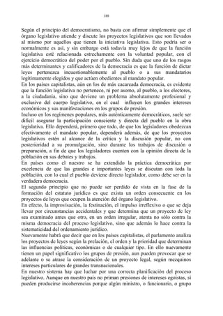 Según el principio del democratismo, no basta con afirmar simplemente que el
órgano legislativo atiende y discute los proyectos legislativos que son llevados
al mismo por aquellos que tienen la iniciativa legislativa. Esto podría ser o
normalmente es así, y sin embargo está todavía muy lejos de que la función
legislativa esté relacionada estrechamente con la voluntad popular, con el
ejercicio democrático del poder por el pueblo. Sin duda que uno de los rasgos
más determinantes y calificadores de la democracia es que la función de dictar
leyes pertenezca incuestionablemente al pueblo o a sus mandatarios
legítimamente elegidos y que actúen obedientes al mandato popular.
En los países capitalistas, aún en los de más cacareada democracia, es evidente
que la función legislativa no pertenece, ni por asomo, al pueblo, a los electores,
a la ciudadanía, sino que deviene un problema absolutamente profesional y
exclusivo del cuerpo legislativo, en el cual influyen los grandes intereses
económicos y sus manifestaciones en los grupos de presión.
Incluso en los regímenes populares, más auténticamente democráticos, suele ser
difícil asegurar la participación consciente y directa del pueblo en la obra
legislativa. Ello dependerá, primero que todo, de que los legisladores obedezcan
efectivamente el mandato popular, dependerá además, de que los proyectos
legislativos estén al alcance de la crítica y la discusión popular, no con
posterioridad a su promulgación, sino durante los trabajos de discusión o
preparación, a fin de que los legisladores cuenten con la opinión directa de la
población en sus debates y trabajos.
En países como el nuestro se ha extendido la práctica democrática por
excelencia de que las grandes e importantes leyes se discutan con toda la
población, con lo cual el pueblo deviene directo legislador, como debe ser en la
verdadera democracia.
El segundo principio que no puede ser perdido de vista en la fase de la
formación del estatuto jurídico es que exista un orden consecuente en los
proyectos de leyes que ocupen la atención del órgano legislativo.
En efecto, la improvisación, la festinación, el impulso irreflexivo o que se deja
llevar por circunstancias accidentales y que determina que un proyecto de ley
sea examinado antes que otro, en un orden irregular, atenta no sólo contra la
misma democracia del proceso legislativo, sino que además lo hace contra la
sistematicidad del ordenamiento jurídico.
Nuevamente habrá que decir que en los países capitalistas, el parlamento analiza
los proyectos de leyes según la prelación, el orden y la prioridad que determinan
las influencias políticas, económicas o de cualquier tipo. En ello nuevamente
tienen un papel significativo los grupos de presión, aun pueden provocar que se
adelante o se atrase la consideración de un proyecto legal, según mezquinos
intereses particulares de grandes transnacionales.
En nuestro sistema hay que luchar por una correcta planificación del proceso
legislativo. Aunque en nuestro país no priman presiones de intereses egoístas, sí
pueden producirse incoherencias porque algún ministro, o funcionario, o grupo
188
 