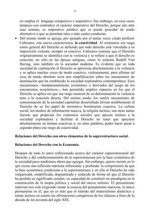 no emplea el lenguaje compulsivo e imperativo. Sin embargo, en esos casos
tampoco eso contradice el carácter imperativo del Derecho, porque aún ante
esas normas, es imperativo jurídico que se pueda proceder de modo
alternativo o que se permitan tales o más cuales conductas.
• Del mismo modo se agrega, por ejemplo por el tantas veces citado profesor
Cañizares, una nueva característica, la coactividad. Al sostenerse ese rasgo
como general del Derecho se defiende que todo derecho está vinculado a su
imposición violenta, siempre es coactivo. Cañizares sostiene que el Derecho
originariamente se identifica con la violencia y se refiere a que el derecho es
coacción, no sólo en las épocas antiguas, como lo sostenía Rudolf Von
Ihering, sino también en la sociedad moderna. Es evidente que en toda
sociedad de explotación el Derecho se aproxima absolutamente a la violencia
y se aplica muchas veces de modo coactivo, violentamente, pero afirmar tal
cosa de modo absoluto sería una simplificación sobre los mecanismos de
dominación que ha establecido la sociedad explotadora contemporánea. Esos
mecanismos—fundamentalmente económico o derivados del juego de los
mecanismos económicos--, han permitido amplios espacios en los que el
Derecho se aplica sin que sea rasgo esencial de su determinación la violencia
neta o la coacción directa. Del mismo modo, los sutiles mecanismos de
consensuación de la sociedad capitalista desarrollada alivian notablemente al
Derecho de su feo papel de normativa brutalmente coactiva. La cultura
social, los medios de información masiva, la religión incluso, son otras tantas
fuerzas que propician los consensos sociales que apoyan incluso a la
sociedad explotadora y facilitan al Derecho no tener que apoyarse
absolutamente en formas coactivas o, en otras palabras, poder hacer pasar a
segundo plano ese rasgo de coactividad.
Relaciones del Derecho con otros elementos de la superestructura social.
Relaciones del Derecho con la Economía.
Después de todo lo antes reflexionado acerca del carácter superestructural del
Derecho y del condicionamiento de la superestructura por la base económica de
la sociedad poco tendremos ahora que agregar. Sin embargo, quiero insistir en lo
que existe una reflexión marxista refrescante y profunda: la comprensión de que
la base económica condiciona a la superestructura y en ella al Derecho ha sido
vulgarizada, simplificada, dogmatizada y reducida de forma tal que el Derecho
ha perdido su significado creador, su capacidad de constituir un paradigma en la
construcción de la utopía política y social del nuevo milenio. El pensamiento
marxista nos está exigiendo tomar la esencia del pensamiento marxista, lo único
permanente en él, que no es más que el método del materialismo dialéctico y
tomar incluso en cuenta las afirmaciones categóricas de los clásicos a fines de la
década de los noventa del siglo XIX..
19
 