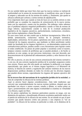 En ese sentido habrá que tener bien claro que las nuevas normas se realizan de
conformidad con la norma de reconocimiento, si modifican otras, que lo hacen
al amparo y adecuado uso de las normas de cambio y, finalmente, que queda su
eficacia cubierta por certeras y ciertas normas de adjudicación.
Creo importante decir que cuando se trata de leyes en su sentido estricto es más
probable que se cumplan los requisitos de armonización de la nueva norma,
tanto con las superiores, cuanto con las paralelas. Sin embargo, todos sabemos
que el problema adquiere magnitud problemática cuando se trata de normas de
rango inferior, especialmente cuando se trata de la eventual producción
legislativa de los órganos ejecutivos, particularmente, resoluciones, circulares,
pero incluso reglamentos o hasta Decretos.
En esos casos suele ser más común que se deslicen incongruencias, faltas de la
debida armonización, violaciones incluso de la jerarquía normativa,
duplicidades, antinomias. En los países capitalistas esto suele ocurrir con toda la
voluntad de los órganos ejecutivos, que mediante su labor jurisferante suelen
eludir las facultades de los órganos legislativos y, en determinados contextos de
contradicciones políticas, pueden acudir a esos mecanismos para legislar contra
el orden establecido. En países de poder popular o socialistas como el nuestro,
tampoco estamos exentos de problemas que se pueden producir, y de hecho se
producen en este campo, no por perversas intenciones, sino por descuido, por
desconocimiento de la plenitud del ordenamiento jurídico y otros factores de esa
índole.
Por ello es preciso, en aras de una correcta armonización del sistema normativo
y con eso, de una correcta regulación jurídica de la sociedad, asegurarse contra
esos errores. Parece que ello sólo puede ser mediante la atribución a un órgano
especializado, que puede ser el mismo órgano legislativo o el Ministerio de
Justicia, la función de control y regulación del carácter sistémico de las nuevas
disposiciones jurídicas dictadas en todos los niveles por los diversos órganos
que pueden dictar normas, especialmente los órganos del aparato ejecutivo del
país.
En la tercera fase del mecanismo de la regulación jurídica de la sociedad, se
trata de comprobar la eficacia de las normas jurídicas.
Aquí es preciso hacer algunas consideraciones. Ante todo tendremos que
convenir que sorprendentemente las nuevas normas jurídicas, después que son
aprobadas con mayor o menor examen, estudio o debate, se suelen poner en
vigor y posteriormente sólo ante alguna eventualidad se examina su virtualidad
o su eficacia, según sus fines.
En los países capitalistas los intereses particulares puestos en juego, con sus
dinámicas de egoísmo y desenfrenada eficiencia económica particular suelen ser
el patrón de medición de la eficacia de una norma. En un mundo en que el peor
escarnio que puede lanzarse contra una persona o una empresa es “ser un
perdedor”, la eficacia de las normas en particular se mide, en la dinámica de la
190
 