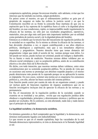 competencia capitalista, porque favorezcan triunfar, salir adelante, evitar que los
intereses que ha tutelado esa norma, salgan perdedores.
En países como el nuestro, en que el ordenamiento jurídico se guía por el
propósito de asegurar en todas las esferas la justicia social y en que la
Constitución inscribió en su frente la conocida frase martiana de que era su
aspiración que la ley suprema de la república fuera el culto a la dignidad plena
del hombre; en esas condiciones, repito, es imprescindible medir regularmente la
eficacia de las normas, no sólo por sus resultados pragmáticos, operativos,
materiales, sino por algo más sutil pero más importante también: por su utilidad
como portadora de justicia social y de la dignidad plena del hombre.
Entonces es evidente que la tercera fase del mecanismo de regulación jurídica de
la sociedad no es superflua. En la misma se dirime la eficacia de las normas, si
han devenido obsoletas o no; si siguen contribuyendo a sus altos objetivos
políticos, ideológicos y espirituales; más que a sus inmediatos objetivos
materiales y pragmáticos. Nuestro derecho tiene que tomar distancia del
pragmatismo vulgar que mide el acierto de las normas porque sean útiles. Lo
útil puede ser inicuo, puede incluso ser criminal; puede ser indigno y deplorable.
No es fuente o meta de medición. Nuestras normas deben validarse por su
eficacia social estratégica y por su aceptación pública, amén de su contribución
efectiva a los altos fines de la Revolución.
He dicho, con toda intención, que nuestras normas deben validarse, entre otras
consideraciones por su sostenida aceptación pública. No se pierda de vista que
en ocasiones una norma se promulga con absoluto respaldo popular y el mismo
puede deteriorarse más pronto de lo esperado porque en su aplicación la norma
es impopular. En esos casos, sostener una norma así es enajenarse los consensos
políticos y, con ello, afectar las bases sociales del sistema político.
Esta función puede correr por cuenta de más de un organismo estatal, y puede
ser incluso parte de funciones regulares de órganos académicos que en su
función investigativa incluyan ésta de apreciar la eficacia de las normas y su
permanencia.
En fin, el mecanismo de la regulación jurídica de la sociedad, cuando se
examina en su totalidad y sus partes, revela que esa regulación jurídica debe
obedecer a regularidades, principios y determinantes técnicos y políticos que no
pueden ser excluidos. De lo contrario, se está afectando, nada más y nada menos
que el principio de legalidad.
La legalidad socialista y la democracia socialista.
En términos generales es fácil comprender que la legalidad y la democracia, son
términos teóricamente ligados con indisolubilidad.
Lo que ocurre es que en el mundo capitalista, bajo las vacuidades de la mal
llamada democracia representativa, ni ésta es democracia ni la llamada legalidad
es tal.
191
 