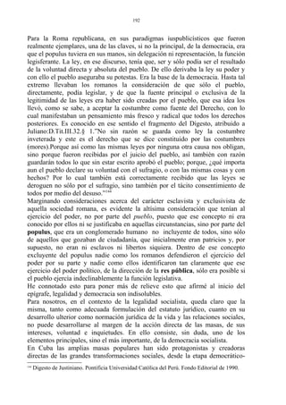 Para la Roma republicana, en sus paradigmas iuspublicísticos que fueron
realmente ejemplares, una de las claves, si no la principal, de la democracia, era
que el populus tuviera en sus manos, sin delegación ni representación, la función
legisferante. La ley, en ese discurso, tenía que, ser y sólo podía ser el resultado
de la voluntad directa y absoluta del pueblo. De ello derivaba la ley su poder y
con ello el pueblo aseguraba su potestas. Era la base de la democracia. Hasta tal
extremo llevaban los romanos la consideración de que sólo el pueblo,
directamente, podía legislar, y de que la fuente principal o exclusiva de la
legitimidad de las leyes era haber sido creadas por el pueblo, que esa idea los
llevó, como se sabe, a aceptar la costumbre como fuente del Derecho, con lo
cual manifestaban un pensamiento más fresco y radical que todos los derechos
posteriores. Es conocido en ese sentido el fragmento del Digesto, atribuido a
Juliano:D.Tit.III.32.§ 1.”No sin razón se guarda como ley la costumbre
inveterada y este es el derecho que se dice constituido por las costumbres
(mores).Porque así como las mismas leyes por ninguna otra causa nos obligan,
sino porque fueron recibidas por el juicio del pueblo, así también con razón
guardarán todos lo que sin estar escrito aprobó el pueblo; porque, ¿qué importa
aun el pueblo declare su voluntad con el sufragio, o con las mismas cosas y con
hechos? Por lo cual también está correctamente recibido que las leyes se
deroguen no sólo por el sufragio, sino también por el tácito consentimiento de
todos por medio del desuso.”144
Marginando consideraciones acerca del carácter esclavista y exclusivista de
aquella sociedad romana, es evidente la altísima consideración que tenían al
ejercicio del poder, no por parte del pueblo, puesto que ese concepto ni era
conocido por ellos ni se justificaba en aquellas circunstancias, sino por parte del
populus, que era un conglomerado humano no incluyente de todos, sino sólo
de aquellos que gozaban de ciudadanía, que inicialmente eran patricios y, por
supuesto, no eran ni esclavos ni libertos siquiera. Dentro de ese concepto
excluyente del populus nadie como los romanos defendieron el ejercicio del
poder por su parte y nadie como ellos identificaron tan claramente que ese
ejercicio del poder político, de la dirección de la res pública, sólo era posible si
el pueblo ejercía indeclinablemente la función legislativa.
He connotado esto para poner más de relieve esto que afirmé al inicio del
epígrafe, legalidad y democracia son indisolubles.
Para nosotros, en el contexto de la legalidad socialista, queda claro que la
misma, tanto como adecuada formulación del estatuto jurídico, cuanto en su
desarrollo ulterior como normación jurídica de la vida y las relaciones sociales,
no puede desarrollarse al margen de la acción directa de las masas, de sus
intereses, voluntad e inquietudes. En ello consiste, sin duda, uno de los
elementos principales, sino el más importante, de la democracia socialista.
En Cuba las amplias masas populares han sido protagonistas y creadoras
directas de las grandes transformaciones sociales, desde la etapa democrático-
144
Digesto de Justiniano. Pontificia Universidad Católica del Perú. Fondo Editorial de 1990.
192
 