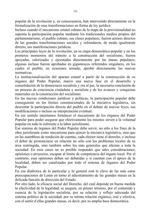 popular de la revolución y, en consecuencia, han intervenido directamente en la
formalización de esas transformaciones en forma de ley jurídica.
Incluso cuando el mecanismo estatal cubano de la etapa de la provisionalidad no
suponía la participación popular mediante los tradicionales medios propios del
parlamentarismo, el pueblo cubano, sus clases populares, fueron actores directos
de las grandes transformaciones sociales y refrendaron, de modo igualmente
directo, sus manifestaciones jurídicas.
Las principales leyes de la revolución, en su etapa democrático-popular y en los
primeros momentos del tránsito a la construcción del socialismo, fueron
apoyadas, calorizadas y ejecutadas directamente por las masas populares;
algunas incluso fueron aprobadas en gigantescos referendos singulares, en los
cuales el pueblo, en ocasiones armado, aprobó directamente las nuevas
normativas.
La institucionalización del aparato estatal a partir de la construcción de os
órganos del Poder Popular, marcó una nueva fase en el desarrollo y
consolidación de la democracia socialista y era al par, la necesaria conclusión de
un proceso de conciencia ciudadana y socialista y de los avances y conquistas
materiales en la construcción del socialismo.
En las nuevas condiciones jurídicas y políticas, la participación popular debe
conseguirme en los límites constitucionales de la iniciativa legislativa, sin
descontar la participación directa del pueblo en el debate de nuevas leyes, sus
modificaciones o incluso su interpretación eventual.
En ese sentido intentamos fortalecer el mecanismo de los órganos del Poder
Popular para poder asegurar que efectivamente los mismos sirven a la voluntad
popular en todo lo referente a la labor jurisferante.
Ese sistema de órganos del Poder Popular debe servir, no sólo a los fines de la
obra jurisferante como mecanismo para ejercer la iniciativa legislativa, sino que
en las asambleas de rendición de cuentas, cada elector tiene el derecho, e incluso
el deber de pronunciarse en relación no sólo con los problemas locales de su
área restringida, sino también sobre los más generales que afectan a toda la
sociedad. En esos casos no es posible responder que tales consideraciones,
opiniones o proyectos, escapan al límite de competencia del órgano local. Por el
contrario, esas opiniones deben ser debatidas y si cuentan con el apoyo de la
localidad, deben ser canalizadas por todo el sistema de órganos del Poder
Popular.
En esa dialéctica de lo particular y lo general está la clave de las más caras
preocupaciones de Lenin en torno al adiestramiento de las grandes masas en la
delicada función de dirección del Estado.
Por otro lado, la eficacia social del Derecho, del cual depende en buena medida
la efectividad de la legalidad, se asegura, en primer término, por el contenido y
esencia de la legislación socialista, por su relación y reflejo adecuado del
sistema político de la sociedad; por su íntima relación orgánica, real y efectiva,
con el sentir d ellas grandes masas, es decir, por su amplia base democrática.
193
 