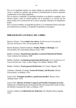 Por eso la legalidad requiere un arduo trabajo de educación política, jurídica,
cívica y cultural en general, que permita la formalización de nuevos patrones
conductuales en las masas populares.
Por su esencia y contenido, la legalidad socialista es un objetivo complejo, cuyo
alcance afecta a todo el sistema político de la sociedad y se vincula con las
tareas totales de la construcción de la nueva sociedad, alternativa al capitalismo
brutal.
Por su esencia también, la legalidad socialista es el instrumento básico del logro
de la democracia socialista, y al paralelo la garantiza y la propicia.
BIBLIOGRAFÍA GENERAL DEL LIBRO.
Barrera, Nicasio J. La verdad y los valores. En Revista de la Facultad de
Derecho del Rosario. Nro. 4/6 noviembre de 1986.
Beatriz Rajland y Daniel Campione Estado, Política e Ideología. Col.
Universitaria. Ed. Letra Buena, Buenos Aires, 1992.
Bobbio, Norberto. Il positivismo giuridico. Lezioni di Filosofía del Diritto.
Turín. Librería Universitaria, 1960
Bobbio, Norberto. La función promocional del Derecho. En Contribución a la
Teoría del Derecho. Trad. A. Ruiz Miguel. Ed. Debate. Madrid, 1990.
Bobbio, Norberto. Teoría general del Derecho. Ed. Tecnos. Bogotá, 1987.
Cañizares, Abeledo, Fernando. Teoría del Estado y del Derecho. Editora
Universitaria. La Habana, 1970.
Carrió, G.R. Principios jurídicos y positivismo jurídico. Buenos Aires.
Abeledo Perrot. 1970.
Castro Fidel. Informe al Primer Congreso del Partido Comunista de Cuba.
Editado por el Departamento de Orientación Revolucionaria del Comité Central
del Partido Comunista de Cuba. La Habana, 1975.
Cerroni, Umberto. La libertad de los Modernos. Ed. Martínez Roca, España,
1972.
194
 