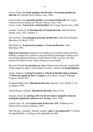Cossio, Carlos. La teoría egológica del Derecho y el concepto jurídico de
libertad. Ed. Abeledo Perrot, Buenos Aires, 1964.
Cossio Carlos. La valoración jurídica y la Ciencia del Derecho. Ed. Arayú.
Colección Teoría General del Derecho. Buenos Aires, 1954.
Cossio, Carlos. Teoría de la verdad jurídica. Ed. Losada, Buenos Aires, 1954.
Cutuolo, Vicente O. del Introducción al Estudio Derecho. Editorial Perrot.
Buenos Aires. 1955. Capítulo V.
Del Vecchio G. Los principios generales del Derecho. Trad. Osorio Morales.
Barcelona. Ed. Bosch. 1979.
Diez Picazo, L. Experiencias jurídicas y Teoría del Derecho. Ariel.
Barcelona, 1983.
Digesto de Justiniano editado por la Pontificia Universidad Católica del Perú.
Prólogo y cuidado de la edición a cargo del Profesor Pierángelo Catalano, de la
Universidad Sapienza de Roma. Fondo Editorial 1990. Las citas del Libro
primero del Digesto se han hecho siempre por esta edición.
Dworkin, Ronald Los derechos en serio. Editorial Ariel Derecho. España l995.
Título original en inglés: Taking Rights Seriously. Artículo. La Jurisprudencia.
Engels, Federico. Ludwig Feuerbach y el fin de la filosofía clásica alemana.
En Obras Escogidas de Marx y Engels, en dos Tomos. Tomo II. Editorial
Progreso, Moscú 1971.
Fernández Bulté, Julio. Filosofía del Derecho. Editorial “Félix Varela”, C. de
La Habana, 1998.
García Maynez, Eduardo. Filosofía del Derecho. México l974
Glasson, Ernest. Le mariage civil et le divorce dans l´antiquité et dans les
principales legislations moderns de L´Europe. París. 1880.
Guerra López Dr. José Conferencias de Derecho Civil . Editadas por la
Editora Universitaria, La Habana, 1950.
Hart Dávalos, Armando. Artículo titulado, ¿Qué es un intelectual? En Diario
Juventud Rebelde. La Habana, l5 de septiembre de l996.
195
 