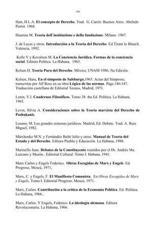 Hart, H.L.A. El concepto de Derecho. Trad. G. Carrió. Buenos Aires. Abeledo
Perrot. 1968.
Hauriou M. Teoría dell´instituzione e della fundazione. Milano. 1967.
J. de Lucas y otros. Introducción a la Teoría del Derecho. Ed.Tirant lo Blanch.
Valencia, 1992.
Kelle V y Kovalson M. La Conciencia Jurídica. Formas de la conciencia
social. Editora Política. La Habana, 1963.
Kelsen H. Teoría Pura del Derecho. México, UNAM 1986, 5ta Edición.
Kelsen, Hans, En el simposio de Salsburgo,1963. Actas del Simposio,
transcritas por Alf Ross en su obra Lógica de las normas. Págs.146-147.
Traducción castellana de Editorial Tecnos, Madrid, 1971.
Lenin, V.I. Cuadernos Filosóficos. Tomo 38. 4ta Ed. Política. La Habana,
1965.
Levin, Silvia A. Consideraciones sobre la Teoría marxista del Derecho de
Pashukanis.
Losano, M. Los grandes sistemas jurídicos. Madrid, Ed. Debate. Trad. A. Ruiz
Miguel, 1982.
Márchenko M.N. y Fernández Bulté Julio y otros. Manual de Teoría del
Estado y del Derecho. Editora Pueblo y Educación. La Habana, 1988.
Marinello Juan. Debates de la Constituyente reunidos por el Dr. Andrés Ma.
Lazcano y Mazón.. Editorial Cultural. Tomo I. Habana, 1941.
Marx Carlos y Engels Federico, Obras Escogidas de Marx y Engels. Ed.
Progreso, Moscú, 1971,
Marx, C. y Engels, F. El Manifiesto Comunista. En Obras Escogidas de Marx
y Engels, Tomo I. Editorial Progreso, Moscú, 1971.
Marx, Carlos. Contribución a la crítica de la Economía Política. Ed. Política.
La Habana, 1966..
Marx, Carlos. Y Engels, Federico. La ideología alemana. Editora
Revolucionaria. La Habana, 1966.
196
 