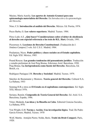 Masino, María Aurelia. Los aportes de Antonio Gramsci para una
epistemología materialista del Derecho. En Introducción a la epistemología
del Derecho.
Nino, C.S. Introducción al análisis del Derecho. México. Ed. Porrúa, 1974.
Peces Barba, G. Los valores superiores. Madrid. Tecnos. 1984.
Pérez Luño A.E. ¿Qué hacer? Consideraciones sobre el deber de obediencia
al derecho con especial referencia a las tesis de H.L. Hart. Oviedo, 1991.
Pizzorruso A. Lecciones de Derecho Constitucional. (Traducción de J.
Jiménez Campos) 2 vols. Ed. C.E.C. Madrid, 1984.
Poulantzas, Nicos. Poder político y clases sociales en el Estado capitalista.
Ed. Siglo XXI. México, 1985.
Pound Roscoe. Las grandes tendencias del pensamiento jurídico. Traducción
y estudio preliminar de José Puig Brutau. Ediciones Ariel. Barcelona, 1950.
Puig Brutau. La Jurisprudencia como fuente del Derecho. Barcelona, Ed.
Bosch, s/a.
Rodríguez Paniagua J.M. Derecho y Sociedad. Madrid, Tecnos. 1979.
Sánchez de Bustamante y Montoro. Teoría general del Derecho. Cultural S.A.
La Habana, 1953
Sonntag H.R.y otros en El Estado en el capitalismo contemporáneo. Ed. Siglo
XXI, México 1976.
Soriano, Ramón. Compendio de Teoría General del Derecho. Ed. Ariel. S.A.
Barcelona, España, 1986.
Vitier, Medardo. Las ideas y la filosofía en Cuba. Editorial Ciencias Sociales,
La Habana, l970.
Von Wright, G.H. Norma y Acción. Una investigación lógica. Trad. De Pedro
García Ferrero, Madrid, Tecnos. 1970
Wolf, Martín; Armijón Pierre; Nolde, Boris. Traité du Droit Comparé. París,
1920.
197
 