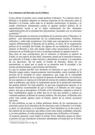 Las relaciones del Derecho con la Política.
Como afirma el muchas veces citado profesor Cañizares, “La relación entre el
Derecho y la política adquiere su máxima expresión en las relaciones entre el
Derecho y el Estado, sobre todo en el derecho institucional, el derecho y el
estado constituyen íntimamente unidos el aparato jurídico político de la
superestructura social y en el orden institucional los dos elementos
superestructurales de la sociedad más directamente vinculados con su estructura
económica.”31
Para el pensamiento no marxista el problema de la relación entre el Derecho y la
política está descontextualizado de los condicionantes sociales, históricos,
culturales y, sobre todo económicos. Casi todas esas concepciones no marxistas
separan arbitrariamente el Derecho de la política, es decir, de la organización
política de la sociedad, del Estado. En algunas de sus tendencias, el Estado es
anterior al Derecho y éste sólo puede surgir como consecuencia de la previa
existencia de un Estado que lo crea y lo protege mediante su aparato coactivo.
Para otras de esas concepciones, por el contrario, el Derecho es anterior al
Estado, es una especie de ente ideal, inmanente, propio de la naturaleza humana,
que antecede al Estado y debe encerrar y determinar el carácter y la naturaleza
de sus decisiones. De tal modo, el Estado de Derecho, dentro de ese
pensamiento, es aquel que se ajusta en su actuación ante la sociedad, a las
normas predeterminadas y preexistentes del Derecho.
Lo que no pueden percibir esas doctrinas no marxistas es que el Estado y el
Derecho surgen juntos, inequívocamente intervinculados, como resultado de la
división de la sociedad en clases antagónicas, que exige de la comunidad
gentilicia la formación de un conjunto de aparatos de dominación y la existencia
de esos aparatos se expresa en el dictado de normas de conducta obligatoria para
toda la población, que desde su surgimiento gozan de la protección autoritaria
del aparato político. En otras palabras, lo que esas concepciones ignoran, es el
hecho histórico incontrastable de que el Estado y el Derecho no sólo surgen
juntos, sino que se presuponen: el Estado, al irse formando y empezar a actuar lo
hace vertebrándose según un orden que no es más que jurídico y expresa su
voluntad mediante el dictado de normas jurídicas. De otra parte, el Derecho sólo
cobra vida cuando aparece junto al Estado, dentro de su misma existencia
funcional.
El otro problema en que se traban polémicas dentro de las concepciones no
marxistas acerca de la naturaleza de las relaciones entre el Derecho y el Estado,
es decir, la vida política, es el problema que Torré identificó en su día como el
del carácter de las relaciones que deben existir entre ambas realidades culturales
o, en otras palabras, el orden jerárquico existente entre el Derecho y el Estado.
Al respecto aparecen, como indicó el mismo Torré, diferentes grupos de ideas;
a) primero las que consideran al derecho subordinado al Estado por ser la forma
31
Cañizares, Fernando. Ob. Cit. Pág. 48.
21
 