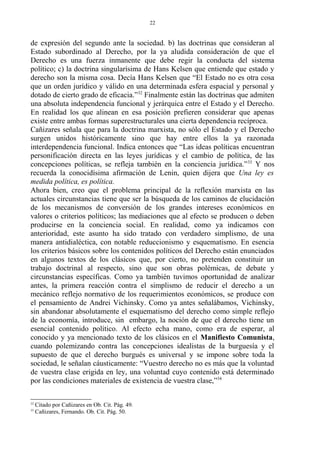 de expresión del segundo ante la sociedad. b) las doctrinas que consideran al
Estado subordinado al Derecho, por la ya aludida consideración de que el
Derecho es una fuerza inmanente que debe regir la conducta del sistema
político; c) la doctrina singularísima de Hans Kelsen que entiende que estado y
derecho son la misma cosa. Decía Hans Kelsen que “El Estado no es otra cosa
que un orden jurídico y válido en una determinada esfera espacial y personal y
dotado de cierto grado de eficacia.”32
Finalmente están las doctrinas que admiten
una absoluta independencia funcional y jerárquica entre el Estado y el Derecho.
En realidad los que alinean en esa posición prefieren considerar que apenas
existe entre ambas formas superestructurales una cierta dependencia recíproca.
Cañizares señala que para la doctrina marxista, no sólo el Estado y el Derecho
surgen unidos históricamente sino que hay entre ellos la ya razonada
interdependencia funcional. Indica entonces que “Las ideas políticas encuentran
personificación directa en las leyes jurídicas y el cambio de política, de las
concepciones políticas, se refleja también en la conciencia jurídica.”33
Y nos
recuerda la conocidísima afirmación de Lenin, quien dijera que Una ley es
medida política, es política.
Ahora bien, creo que el problema principal de la reflexión marxista en las
actuales circunstancias tiene que ser la búsqueda de los caminos de elucidación
de los mecanismos de conversión de los grandes intereses económicos en
valores o criterios políticos; las mediaciones que al efecto se producen o deben
producirse en la conciencia social. En realidad, como ya indicamos con
anterioridad, este asunto ha sido tratado con verdadero simplismo, de una
manera antidialéctica, con notable reduccionismo y esquematismo. En esencia
los criterios básicos sobre los contenidos políticos del Derecho están enunciados
en algunos textos de los clásicos que, por cierto, no pretenden constituir un
trabajo doctrinal al respecto, sino que son obras polémicas, de debate y
circunstancias específicas. Como ya también tuvimos oportunidad de analizar
antes, la primera reacción contra el simplismo de reducir el derecho a un
mecánico reflejo normativo de los requerimientos económicos, se produce con
el pensamiento de Andrei Vichinsky. Como ya antes señalábamos, Vichinsky,
sin abandonar absolutamente el esquematismo del derecho como simple reflejo
de la economía, introduce, sin embargo, la noción de que el derecho tiene un
esencial contenido político. Al efecto echa mano, como era de esperar, al
conocido y ya mencionado texto de los clásicos en el Manifiesto Comunista,
cuando polemizando contra las concepciones idealistas de la burguesía y el
supuesto de que el derecho burgués es universal y se impone sobre toda la
sociedad, le señalan cáusticamente: “Vuestro derecho no es más que la voluntad
de vuestra clase erigida en ley, una voluntad cuyo contenido está determinado
por las condiciones materiales de existencia de vuestra clase,”34
32
Citado por Cañizares en Ob. Cit. Pág. 49.
33
Cañizares, Fernando. Ob. Cit. Pág. 50.
22
 