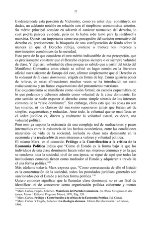 Evidentemente esta posición de Vichinsky, como ya antes dije constituyó, sin
dudas, un adelanto notable en relación con el simplismo economicista anterior.
Su mérito principal consiste en advertir el carácter normativo del derecho, lo
cual podría parecer evidente, pero no lo había sido tanto para la iusfilosofía
marxista. Quizás tan importante como esa percepción del carácter normativo del
derecho es, precisamente, la búsqueda de una configuración de fondo sobre la
manera en que el Derecho refleja, contiene o traduce los intereses y
movimientos económicos de la sociedad.
Esto parte de lo que considero el otro mérito indiscutible de esa percepción, que
es precisamente constatar que el Derecho expresa siempre o es siempre voluntad
de clase. Y digo así, voluntad de clase porque es sabido que a partir del texto del
Manifiesto Comunista antes citado se volvió un lugar común en la literatura
oficial marxistizante de Europa del este, afirmar simplemente que el Derecho es
la voluntad de la clase dominante, erigida en forma de ley. Como quisiera poner
de relieve, en estas afirmaciones muchas veces se ha introducido un serio
reduccionismo y un franco esquematismo del pensamiento marxiano.
Ese esquematismo se manifiesto como visión formal, en esencia esquemática de
lo que podemos y debemos admitir como voluntad de la clase dominante. En
este sentido se suele exponer el derecho como simple síntesis de los intereses
comunes de la “clase dominante”. Sin embargo, claro está que las cosas no son
tan simples, ni los clásicos del marxismo supusieron jamás que fueran así de
simples, esquemáticas y reducidas. Ante todo, la voluntad que se manifiesta en
el orden jurídico es, directa y realmente la voluntad estatal, es decir, una
voluntad política.
Pero esto ya supone la existencia de una compleja red de mediaciones y pasos
intermedios entre la existencia de los hechos económicos, entre las condiciones
materiales de vida de la sociedad, incluida su clase más dominante en la
economía y la traducción de esos intereses a valores y voluntad política.
El mismo Marx, en el conocido Prólogo a la Contribución a la crítica de la
Economía Política indica que “Como el Estado es la forma bajo la que los
individuos de una clase dominante hacen valer sus intereses comunes y en la que
se condensa toda la sociedad civil de una época, se sigue de aquí que todas las
instituciones comunes tienen como mediador al Estado y adquieren a través de
él una forma política.”35
Más adelante todavía Marx expresa que, “Como consecuencia de ello el Estado
es la concentración de la sociedad, todos los postulados jurídicos generales son
sancionados por el Estado y reciben forma política.”36
Quiero entonces significar que la llamadas clase dominante no es tan fácil de
identificar, ni de concentrar como organización política coherente y menos
34
Marx, Carlos, Engels, Federico. Manifiesto del Partido Comunista. En Obras Escogidas en dos
tomos, Tomo I. Editorial Progreso, Moscú, 1971, Pág. 120.
35
Marx, Carlos. Prólogo a Contribución a la crítica de la Economía Política. Ed. Citada.
36
Marx, Carlos. Y Engels, Federico. La ideología alemana. Editora Revolucionaria. La Habana,
1966.
23
 