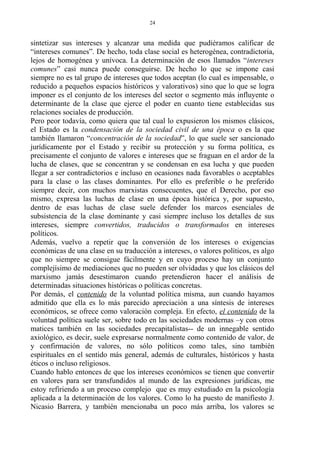 sintetizar sus intereses y alcanzar una medida que pudiéramos calificar de
“intereses comunes”. De hecho, toda clase social es heterogénea, contradictoria,
lejos de homogénea y unívoca. La determinación de esos llamados “intereses
comunes” casi nunca puede conseguirse. De hecho lo que se impone casi
siempre no es tal grupo de intereses que todos aceptan (lo cual es impensable, o
reducido a pequeños espacios históricos y valorativos) sino que lo que se logra
imponer es el conjunto de los intereses del sector o segmento más influyente o
determinante de la clase que ejerce el poder en cuanto tiene establecidas sus
relaciones sociales de producción.
Pero peor todavía, como quiera que tal cual lo expusieron los mismos clásicos,
el Estado es la condensación de la sociedad civil de una época o es la que
también llamaron “concentración de la sociedad”, lo que suele ser sancionado
jurídicamente por el Estado y recibir su protección y su forma política, es
precisamente el conjunto de valores e intereses que se fraguan en el ardor de la
lucha de clases, que se concentran y se condensan en esa lucha y que pueden
llegar a ser contradictorios e incluso en ocasiones nada favorables o aceptables
para la clase o las clases dominantes. Por ello es preferible o he preferido
siempre decir, con muchos marxistas consecuentes, que el Derecho, por eso
mismo, expresa las luchas de clase en una época histórica y, por supuesto,
dentro de esas luchas de clase suele defender los marcos esenciales de
subsistencia de la clase dominante y casi siempre incluso los detalles de sus
intereses, siempre convertidos, traducidos o transformados en intereses
políticos.
Además, vuelvo a repetir que la conversión de los intereses o exigencias
económicas de una clase en su traducción a intereses, o valores políticos, es algo
que no siempre se consigue fácilmente y en cuyo proceso hay un conjunto
complejísimo de mediaciones que no pueden ser olvidadas y que los clásicos del
marxismo jamás desestimaron cuando pretendieron hacer el análisis de
determinadas situaciones históricas o políticas concretas.
Por demás, el contenido de la voluntad política misma, aun cuando hayamos
admitido que ella es lo más parecido apreciación a una síntesis de intereses
económicos, se ofrece como valoración compleja. En efecto, el contenido de la
voluntad política suele ser, sobre todo en las sociedades modernas –y con otros
matices también en las sociedades precapitalistas-- de un innegable sentido
axiológico, es decir, suele expresarse normalmente como contenido de valor, de
y confirmación de valores, no sólo políticos como tales, sino también
espirituales en el sentido más general, además de culturales, históricos y hasta
éticos o incluso religiosos.
Cuando hablo entonces de que los intereses económicos se tienen que convertir
en valores para ser transfundidos al mundo de las expresiones jurídicas, me
estoy refiriendo a un proceso complejo que es muy estudiado en la psicología
aplicada a la determinación de los valores. Como lo ha puesto de manifiesto J.
Nicasio Barrera, y también mencionaba un poco más arriba, los valores se
24
 