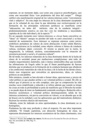 expresan, en un momento dado, casi como una exigencia psicobiológico, casi
como una necesidad física “con predominio del área del cuerpo”37
Ortega
calificó esta manifestación original de los valores-intereses como “conveniencia
vital y subjetiva”. En esta etapa los intereses de la clase dominante (aceptando
que es la voluntad de esa clase la que determina casi exclusivamente en la
formación de las principales soluciones jurídicas) se manifiesta como
“adecuación, no tanto del intelecto, sino de la conducta integral—
predominantemente emotiva en esta faz—con las tendencias y necesidades
capitales de la vida individual y de la especie.”38
En un segundo momento esos valores-intereses se elevan hasta convertirse en
“ideas” en “ideario” aunque no pierdan del todo su cariz emocional y su base
material de sustentación. Esos intereses se expresan entonces como juicios
simbólicos portadores de valores de cierta abstracción. Como señala Barrera,
“Para concretizarse en la realidad, como objetos valiosos o bienes de conducta
valiosa, reclaman algún contenido. El mismo es puesto por la razón, la
imaginación, la voluntad, etcétera, concordantemente con la situación de
existencia personal y social y el contorno cultural”.
De tal modo, los intereses materiales de la clase dominante dentro de la lucha de
clases de la sociedad, pasan por mediaciones complejísimas: ante todo, de
simples requerimientos materiales, más o menos sintetizables (hay que recordar
las afirmaciones de Engels sobre lo que él llamó paralelogramo de fuerzas
distintas que se producen en la formación de la conducta humana) que obedecen
a las condiciones materiales de vida de la clase y de la lucha de las demás clases,
tienen esas exigencias que convertirse en apreciaciones, ideas, en valores
políticos en una palabra.
Sólo entonces, cuando se han elevado a formar ideas, apreciaciones y juicios de
valor político es que pueden arribar a ser voluntad política o estatal. De ello se
infiere que el proceso es no sólo complejo, sino que su comprensión ha sido
muchas veces simplificada y reducida y se infiere además que cuando se toman
las cosas en toda su profundidad se pone de manifiesto que el Derecho ha tenido
y no puede dejar de tener un fundamental contenido axiológico. Reducirlo sólo a
intereses económicos o voluntad política demiúrgicamente salida de los
intereses económicos, sin previa conversión en valores, es un absurdo que se da
de bruces con la realidad y con las aplicaciones que del materialismo dialéctico
hicieron los mismos clásicos del marxismo.
Además, como he indicado en otras oportunidades, la clase dominante no es
homogénea.
Poulantzas ha sido muy profundo y claro al respecto. En una obra importante
señalaba: “El Estado capitalista, con dirección homogénea de clase, no
representa directamente los intereses económicos de las clases dominantes, sino
37
Barrera J. Nicasio. La verdad y los valores. En Revista de la Facultad de Derecho del Rosario.
Nro. 4/6, noviembre de 1986, Pág. 51.
38
Ídem.
25
 