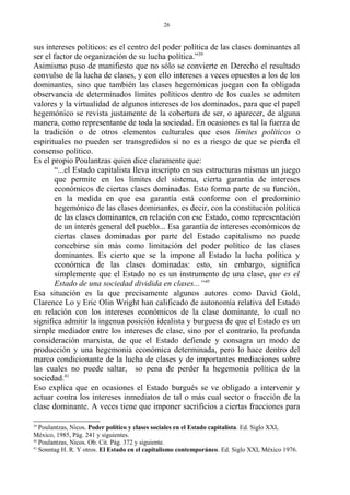 sus intereses políticos: es el centro del poder política de las clases dominantes al
ser el factor de organización de su lucha política.”39
Asimismo puso de manifiesto que no sólo se convierte en Derecho el resultado
convulso de la lucha de clases, y con ello intereses a veces opuestos a los de los
dominantes, sino que también las clases hegemónicas juegan con la obligada
observancia de determinados límites políticos dentro de los cuales se admiten
valores y la virtualidad de algunos intereses de los dominados, para que el papel
hegemónico se revista justamente de la cobertura de ser, o aparecer, de alguna
manera, como representante de toda la sociedad. En ocasiones es tal la fuerza de
la tradición o de otros elementos culturales que esos límites políticos o
espirituales no pueden ser transgredidos si no es a riesgo de que se pierda el
consenso político.
Es el propio Poulantzas quien dice claramente que:
“...el Estado capitalista lleva inscripto en sus estructuras mismas un juego
que permite en los límites del sistema, cierta garantía de intereses
económicos de ciertas clases dominadas. Esto forma parte de su función,
en la medida en que esa garantía está conforme con el predominio
hegemónico de las clases dominantes, es decir, con la constitución política
de las clases dominantes, en relación con ese Estado, como representación
de un interés general del pueblo... Esa garantía de intereses económicos de
ciertas clases dominadas por parte del Estado capitalismo no puede
concebirse sin más como limitación del poder político de las clases
dominantes. Es cierto que se la impone al Estado la lucha política y
económica de las clases dominadas: esto, sin embargo, significa
simplemente que el Estado no es un instrumento de una clase, que es el
Estado de una sociedad dividida en clases...”40
Esa situación es la que precisamente algunos autores como David Gold,
Clarence Lo y Eric Olin Wright han calificado de autonomía relativa del Estado
en relación con los intereses económicos de la clase dominante, lo cual no
significa admitir la ingenua posición idealista y burguesa de que el Estado es un
simple mediador entre los intereses de clase, sino por el contrario, la profunda
consideración marxista, de que el Estado defiende y consagra un modo de
producción y una hegemonía económica determinada, pero lo hace dentro del
marco condicionante de la lucha de clases y de importantes mediaciones sobre
las cuales no puede saltar, so pena de perder la hegemonía política de la
sociedad.41
Eso explica que en ocasiones el Estado burgués se ve obligado a intervenir y
actuar contra los intereses inmediatos de tal o más cual sector o fracción de la
clase dominante. A veces tiene que imponer sacrificios a ciertas fracciones para
39
Poulantzas, Nicos. Poder político y clases sociales en el Estado capitalista. Ed. Siglo XXI,
México, 1985, Pág. 241 y siguientes.
40
Poulantzas, Nicos. Ob. Cit. Pág. 372 y siguiente.
41
Sonntag H. R. Y otros. El Estado en el capitalismo contemporáneo. Ed. Siglo XXI, México 1976.
26
 