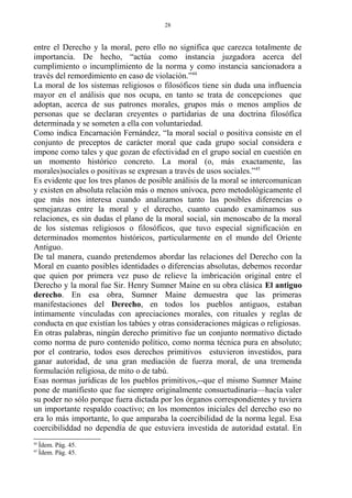 entre el Derecho y la moral, pero ello no significa que carezca totalmente de
importancia. De hecho, “actúa como instancia juzgadora acerca del
cumplimiento o incumplimiento de la norma y como instancia sancionadora a
través del remordimiento en caso de violación.”44
La moral de los sistemas religiosos o filosóficos tiene sin duda una influencia
mayor en el análisis que nos ocupa, en tanto se trata de concepciones que
adoptan, acerca de sus patrones morales, grupos más o menos amplios de
personas que se declaran creyentes o partidarias de una doctrina filosófica
determinada y se someten a ella con voluntariedad.
Como indica Encarnación Fernández, “la moral social o positiva consiste en el
conjunto de preceptos de carácter moral que cada grupo social considera e
impone como tales y que gozan de efectividad en el grupo social en cuestión en
un momento histórico concreto. La moral (o, más exactamente, las
morales)sociales o positivas se expresan a través de usos sociales.”45
Es evidente que los tres planos de posible análisis de la moral se intercomunican
y existen en absoluta relación más o menos unívoca, pero metodológicamente el
que más nos interesa cuando analizamos tanto las posibles diferencias o
semejanzas entre la moral y el derecho, cuanto cuando examinamos sus
relaciones, es sin dudas el plano de la moral social, sin menoscabo de la moral
de los sistemas religiosos o filosóficos, que tuvo especial significación en
determinados momentos históricos, particularmente en el mundo del Oriente
Antiguo.
De tal manera, cuando pretendemos abordar las relaciones del Derecho con la
Moral en cuanto posibles identidades o diferencias absolutas, debemos recordar
que quien por primera vez puso de relieve la imbricación original entre el
Derecho y la moral fue Sir. Henry Sumner Maine en su obra clásica El antiguo
derecho. En esa obra, Sumner Maine demuestra que las primeras
manifestaciones del Derecho, en todos los pueblos antiguos, estaban
íntimamente vinculadas con apreciaciones morales, con rituales y reglas de
conducta en que existían los tabúes y otras consideraciones mágicas o religiosas.
En otras palabras, ningún derecho primitivo fue un conjunto normativo dictado
como norma de puro contenido político, como norma técnica pura en absoluto;
por el contrario, todos esos derechos primitivos estuvieron investidos, para
ganar autoridad, de una gran mediación de fuerza moral, de una tremenda
formulación religiosa, de mito o de tabú.
Esas normas jurídicas de los pueblos primitivos,--que el mismo Sumner Maine
pone de manifiesto que fue siempre originalmente consuetudinaria—hacía valer
su poder no sólo porque fuera dictada por los órganos correspondientes y tuviera
un importante respaldo coactivo; en los momentos iniciales del derecho eso no
era lo más importante, lo que amparaba la coercibilidad de la norma legal. Esa
coercibiliddad no dependía de que estuviera investida de autoridad estatal. En
44
Ídem. Pág. 45.
45
Ídem. Pág. 45.
28
 