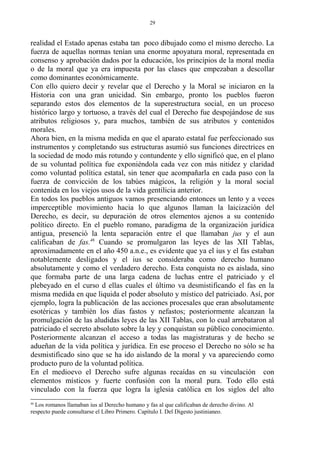 realidad el Estado apenas estaba tan poco dibujado como el mismo derecho. La
fuerza de aquellas normas tenían una enorme apoyatura moral, representada en
consenso y aprobación dados por la educación, los principios de la moral media
o de la moral que ya era impuesta por las clases que empezaban a descollar
como dominantes económicamente.
Con ello quiero decir y revelar que el Derecho y la Moral se iniciaron en la
Historia con una gran unicidad. Sin embargo, pronto los pueblos fueron
separando estos dos elementos de la superestructura social, en un proceso
histórico largo y tortuoso, a través del cual el Derecho fue despojándose de sus
atributos religiosos y, para muchos, también de sus atributos y contenidos
morales.
Ahora bien, en la misma medida en que el aparato estatal fue perfeccionado sus
instrumentos y completando sus estructuras asumió sus funciones directrices en
la sociedad de modo más rotundo y contundente y ello significó que, en el plano
de su voluntad política fue exponiéndola cada vez con más nitidez y claridad
como voluntad política estatal, sin tener que acompañarla en cada paso con la
fuerza de convicción de los tabúes mágicos, la religión y la moral social
contenida en los viejos usos de la vida gentilicia anterior.
En todos los pueblos antiguos vamos presenciando entonces un lento y a veces
imperceptible movimiento hacia lo que algunos llaman la laicización del
Derecho, es decir, su depuración de otros elementos ajenos a su contenido
político directo. En el pueblo romano, paradigma de la organización jurídica
antigua, presenció la lenta separación entre el que llamaban jus y el aun
calificaban de fas.46
Cuando se promulgaron las leyes de las XII Tablas,
aproximadamente en el año 450 a.n.e., es evidente que ya el ius y el fas estaban
notablemente desligados y el ius se consideraba como derecho humano
absolutamente y como el verdadero derecho. Esta conquista no es aislada, sino
que formaba parte de una larga cadena de luchas entre el patriciado y el
plebeyado en el curso d ellas cuales el último va desmistificando el fas en la
misma medida en que liquida el poder absoluto y místico del patriciado. Así, por
ejemplo, logra la publicación de las acciones procesales que eran absolutamente
esotéricas y también los días fastos y nefastos; posteriormente alcanzan la
promulgación de las aludidas leyes de las XII Tablas, con lo cual arrebataron al
patriciado el secreto absoluto sobre la ley y conquistan su público conocimiento.
Posteriormente alcanzan el acceso a todas las magistraturas y de hecho se
adueñan de la vida política y jurídica. En ese proceso el Derecho no sólo se ha
desmistificado sino que se ha ido aislando de la moral y va apareciendo como
producto puro de la voluntad política.
En el medioevo el Derecho sufre algunas recaídas en su vinculación con
elementos místicos y fuerte confusión con la moral pura. Todo ello está
vinculado con la fuerza que logra la iglesia católica en los siglos del alto
46
Los romanos llamaban ius al Derecho humano y fas al que calificaban de derecho divino. Al
respecto puede consultarse el Libro Primero. Capítulo I. Del Digesto justinianeo.
29
 