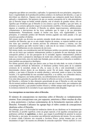categorías que deben ser conocidos y aplicados. La ignorancia de esos principios, categorías y
leyes o regularidades de la producción jurídica conduce a la ineficacia del derecho, y a que se
desvirtúen sus objetivos. Algunos creen ingenuamente que cualquiera puede hacer derecho,
aplicarlo o interpretarlo. Sin perjuicio de que en nuestra concepción de la vida pretendemos
que el Derecho tenga un hondo sentido popular, esté al alcance de grandes masas, ello no
significa que olvidemos que el Derecho es esa ciencia a que he aludido y que por tanto, su
dominio y su correcta aplicación exigen el conocimiento científico. En otras palabras, aunque
algunos se empeñen en olvidarlo, el Derecho no admite improvisaciones, adulteraciones,
voluntarismos o desviaciones de las leyes cardinales que lo rigen y de sus principios
fundamentales. Normalmente cuando se burlan esas leyes, esas regularidades y esos
principios, el contenido jurídico del Derecho termina jugando una mala pasada a los que
creyeron que podían olvidarlas.
Del mismo modo esa división nos permite entender desde ahora mismo que ese contenido
científico del Derecho, que no es una simple ringlera de normas, se expresa también en que
éste tiene que constituir un sistema provisto de coherencia interna y externa, con una
estructura orgánica que debe recorrer todas y cada una de sus ramas e instituciones, sobre
todo lo cual hablaremos en otro momento de este texto.
Del mismo modo, esa consideración total del fenómeno jurídico nos permite entender aunque
sólo sea de inicio que cualquier ordenamiento jurídico es portador de una ideología, de una
concepción política y de una percepción de la sociedad; algunos ordenamientos jurídicos
tienen esa visión o perspectiva ideológica de modo más coherente y acabado, constituyendo
toda una cosmovisión, otros de modo más limitado, pero en todo caso el derecho es también o
tiene también una perspectiva ideológica.
Por último quisiera decir algo que parece estar ya fuera de toda duda: no existe el derecho
como realidad artificial de laboratorio; el fenómeno jurídico forma parte de la candente
existencia de la sociedad, emana de ella, se cuece en ella y está encaminado a surtir
determinados efectos dentro de esa dinámica social. De tal modo, ningún ordenamiento
jurídico, y por tanto el Derecho en sentido absoluto y universal, jamás es ajeno a las luchas
sociales, a la espiritualidad de una sociedad específica, a su cultura, sus contenidos étnicos,
nacionales, religiosos; sus luchas políticas, sus enfrentamientos de clase en fin.
Con estas ideas generales he querido sólo iniciar la reflexión en torno a la naturaleza compleja
del Derecho y enfrentar la idea altamente generalizada de que el Derecho es sólo una larga
fila de normas jurídicas dictadas caprichosamente, con más o menos éxito, por cualquiera que
se proponga hacerlo, y que pueden resultar eficaces y válidas aunque nada tengan que ver con
la existencia material de la sociedad a la que supuestamente están dirigidas.
Las concepciones no marxistas sobre el Derecho.
El número de concepciones no marxistas sobre el Derecho es verdaderamente
enorme. Esas concepciones son, por supuesto, anteriores a Marx muchas de ellas
y otras posteriores e incluso contestatarias de la formulación marxista sobre el
Derecho. Fernando Cañizares las agrupa bajo el rubro común de concepciones
idealistas sobre el Derecho.
Sin embargo, pese a la diversidad de tendencias dentro de ese idealismo en la interpretación
del Derecho, es posible significar, como un grupo especial, el de aquellas concepciones que
podríamos calificar de agnósticas, es decir, que niegan la posibilidad de penetrar la esencia
del Derecho y, por tanto, de encontrar una definición satisfactoria del mismo. En ese sentido,
el mismo citado Cañizares nos recuerda a Javoleno Prisco, jurista romano que ya casi
iniciándose el siglo I de nuestra era afirmaba la conocida expresión “Omnia definitio in iura
3
 