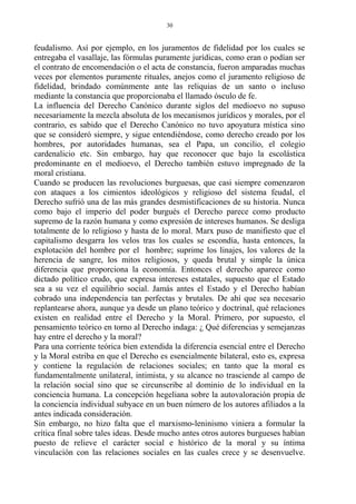 feudalismo. Así por ejemplo, en los juramentos de fidelidad por los cuales se
entregaba el vasallaje, las fórmulas puramente jurídicas, como eran o podían ser
el contrato de encomendación o el acta de constancia, fueron amparadas muchas
veces por elementos puramente rituales, anejos como el juramento religioso de
fidelidad, brindado comúnmente ante las reliquias de un santo o incluso
mediante la constancia que proporcionaba el llamado ósculo de fe.
La influencia del Derecho Canónico durante siglos del medioevo no supuso
necesariamente la mezcla absoluta de los mecanismos jurídicos y morales, por el
contrario, es sabido que el Derecho Canónico no tuvo apoyatura mística sino
que se consideró siempre, y sigue entendiéndose, como derecho creado por los
hombres, por autoridades humanas, sea el Papa, un concilio, el colegio
cardenalicio etc. Sin embargo, hay que reconocer que bajo la escolástica
predominante en el medioevo, el Derecho también estuvo impregnado de la
moral cristiana.
Cuando se producen las revoluciones burguesas, que casi siempre comenzaron
con ataques a los cimientos ideológicos y religioso del sistema feudal, el
Derecho sufrió una de las más grandes desmistificaciones de su historia. Nunca
como bajo el imperio del poder burgués el Derecho parece como producto
supremo de la razón humana y como expresión de intereses humanos. Se desliga
totalmente de lo religioso y hasta de lo moral. Marx puso de manifiesto que el
capitalismo desgarra los velos tras los cuales se escondía, hasta entonces, la
explotación del hombre por el hombre; suprime los linajes, los valores de la
herencia de sangre, los mitos religiosos, y queda brutal y simple la única
diferencia que proporciona la economía. Entonces el derecho aparece como
dictado político crudo, que expresa intereses estatales, supuesto que el Estado
sea a su vez el equilibrio social. Jamás antes el Estado y el Derecho habían
cobrado una independencia tan perfectas y brutales. De ahí que sea necesario
replantearse ahora, aunque ya desde un plano teórico y doctrinal, qué relaciones
existen en realidad entre el Derecho y la Moral. Primero, por supuesto, el
pensamiento teórico en torno al Derecho indaga: ¿ Qué diferencias y semejanzas
hay entre el derecho y la moral?
Para una corriente teórica bien extendida la diferencia esencial entre el Derecho
y la Moral estriba en que el Derecho es esencialmente bilateral, esto es, expresa
y contiene la regulación de relaciones sociales; en tanto que la moral es
fundamentalmente unilateral, intimista, y su alcance no trasciende al campo de
la relación social sino que se circunscribe al dominio de lo individual en la
conciencia humana. La concepción hegeliana sobre la autovaloración propia de
la conciencia individual subyace en un buen número de los autores afiliados a la
antes indicada consideración.
Sin embargo, no hizo falta que el marxismo-leninismo viniera a formular la
crítica final sobre tales ideas. Desde mucho antes otros autores burgueses habían
puesto de relieve el carácter social e histórico de la moral y su íntima
vinculación con las relaciones sociales en las cuales crece y se desenvuelve.
30
 