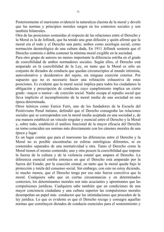 Posteriormente el marxismo evidenció la naturaleza clasista de la moral y develó
que las normas y principios morales surgen en los contextos sociales y son
también bilaterales.
Otra de las posiciones sostenidas al respecto de las relaciones entre el Derecho y
la Moral es la de Jellinek, que ha tenido una gran difusión y quién afirmó que la
moral era el todo y el Derecho una parte; ambos como axiología social, como
normación deontológica de una cultura dada. En 1911 Jellinek sostenía que el
Derecho contenía o debía contener la mínima moral exigible en la sociedad.
Para otro grupo de autores no menos importante la diferencia estriba en el grado
de coercibilidad de ambos normadores sociales. Según ellos, el Derecho está
amparado en la coercibilidad de la Ley, en tanto que la Moral es sólo un
conjunto de dictados de conducta que quedan circunscriptos al mundo intimista,
autovalorativo y desiderativo del sujeto, sin ninguna coerción exterior. Por
supuesto que no es necesario hacer una refutación exhaustiva de estas
posiciones. Es evidente que la moral social implica para todos los ciudadanos la
obligación y prescripción de conductas cuyo cumplimiento implica un cierto
grado –mayor o menor—de coerción social. Nadie escapa al repudio social que
lleva implícito el incumplimiento de la moral media de una sociedad en una
época determinada.
Otros teóricos como Enrico Ferri, uno de los fundadores de la Escuela del
Positivismo Penal italiano, defendió que el Derecho consagraba las relaciones
sociales que se corresponden con la moral media aceptada en una sociedad y, de
esa manera estableció un vínculo singular y esencial entre el Derecho y la Moral
y, sobre todo, estableció el análisis funcional de la mayor eficacia del Derecho
en torno coinciden sus normas más directamente con los cánones morales de una
época y lugar.
Es un lugar común que para el marxismo las diferencias entre el Derecho y la
Moral no es posible encontrarlas en esferas ontológicas diferentes, ni en
contenidos separados de una normatividad u otra. Tanto el Derecho como la
Moral tienen el mismo contenido; uno y otra poseen la coercibilidad que impone
la fuerza de la cultura y de la violencia estatal que ampara al Derecho. La
diferencia esencial estriba entonces en que el Derecho está amparado por la
fuerza del Estado, por la coacción estatal, en tanto que la moral queda bajo la
protección y tutela del consenso social. Sin embargo, con esto no estoy diciendo,
ni mucho menos, que el Derecho tenga por eso más fuerza coercitiva que la
moral. Cualquiera sabe que en ciertas circunstancias y en determinados
contextos, los determinantes morales son más acuciantes y apremiantes que las
compulsiones jurídicas. Cualquiera sabe también que en condiciones de una
mayor conciencia ciudadana y una cultura superior las compulsiones morales
desempeñan un papel más conductor que las intimidaciones que proceden de la
ley jurídica. Lo que es evidente es que el Derecho recoge y consagra aquellas
normas que constituyen dictados de conducta esenciales para el sostenimiento y
31
 