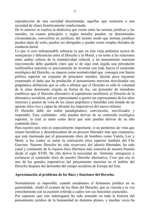 reproducción de una sociedad determinada; aquellas que sostienen a una
sociedad de clases históricamente condicionada.
De lo anterior se explica la dialéctica que existe entre las normas jurídicas y las
morales, en cuanto principios y reglas morales pueden, en determinadas
circunstancias, convertirse en jurídicas, del mismo modo que normas jurídicas
pueden dejar de serlo, pueden ser abrogadas y quedar como simples dictados de
conducta moral.
Lo que sí creo indispensable subrayar es que en esta vieja polémica acerca de
semejanzas y diferencias entre el Derecho y la Moral, y en torno a las relaciones
entre ambas esferas de la normatividad cultural, a un pensamiento marxista
rejuvenecido debe quedarle claro que si de algo está urgida una percepción
iusfilosófica marxista es precisamente de levantar con toda fuerza el contenido
axiológico del Derecho, su riqueza como normatividad que consagra con fuerza
política superior un conjunto de principios morales. Quizás poco hayamos
examinado el daño que ha producido al pensamiento marxista movilizador esa
pragmática definición que se ciñe a afirmar que el Derecho es sólo la voluntad
de la clase dominante erigida en forma de ley, sin pretender de inmediato
establecer que el Derecho alternativo al capitalismo neoliberal, el Derecho de la
alternativa socialista, por ser representante o querer ser representante de los altos
intereses y puntos de vista de las clases populares y humildes está dotado de un
aparato ético rico y capaz de afrontar los imperativos del nuevo milenio.
El Derecho debe ser orden paradigmático, convincente, movilizador y
respetable. Esas cualidades sólo pueden derivar de su contenido axiológico
superior, lo cual es tanto como decir que sólo pueden derivar de su alto
contenido ético.
Para nuestro país esto es especialmente importante, si no perdemos de vista que
somos herederos y desembocadura de un proceso liberador más que centenario,
que está iluminado por el pensamiento ético de hombres como Varela, Luz y
Martí, a los cuales se sumó la realización ética superior también del Che
Guevara. Nuestro Derecho ha sido reservorio del ideario libertador, ha sido
canal y continente de la riqueza ética libertaria más concreta de nuestra historia
desde el siglo XVIII. De ello derivo la necesidad de formular, enriquecer y
esclarecer el contenido ético de nuestro Derecho alternativo. Creo que ese es
uno de los grandes imperativos del pensamiento marxista en el ámbito del
Derecho después del derrumbe del campo socialista de Europa del Este.
Aproximación al problema de los fines y funciones del Derecho.
Normalmente es imposible, cuando estudiamos el fenómeno jurídico en su
generalidad, eludir el examen de los fines del Derecho, que se vincula a su vez
estrechamente con la cuestión referida a cuáles son sus funciones esenciales.
Por supuesto que este interrogante ha sido asumido en toda la historia del
pensamiento jurídico de la humanidad en distintos planos, y muchas veces ha
32
 