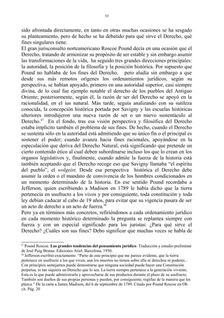sido afrontada directamente, en tanto en otras muchas ocasiones se ha sesgado
su planteamiento, pero de hecho se ha debatido para qué sirve el Derecho, qué
fines singulares tiene.
El gran jurisconsulto norteamericano Roscoe Pound decía en una ocasión que el
Derecho, tratando de armonizar su propósito de ser estable y sin embargo asumir
las transformaciones de la vida, ha seguido tres grandes direcciones principales:
la autoridad, la posición de la filosofía y la posición histórica. Por supuesto que
Pound no hablaba de los fines del Derecho, pero aludía sin embargo a que
desde sus más remotos orígenes los ordenamientos jurídicos, según su
perspectiva, se habían apoyado, primero en una autoridad superior, casi siempre
divina, de lo cual fue ejemplo notable el derecho de los pueblos del Antiguo
Oriente; posteriormente, según él, la razón de ser del Derecho se apoyó en la
racionalidad, en el ius natural. Más tarde, seguía analizando con su sutileza
conocida, la concepción histórica portada por Savigny y las escuelas históricas
ulteriores introdujeron una nueva razón de ser o un nuevo sustentáculo al
Derecho.47
En el fondo, tras esa visión perspectiva y filosófica del Derecho
estaba implícito también el problema de sus fines. De hecho, cuando el Derecho
se sustenta sólo en la autoridad está admitiendo que su único fin o el principal es
sostener el poder; cuando avanza hacia fines racionales, apoyándose en la
especulación que deriva del Derecho Natural, está significando que pretende un
cierto contenido ético al cual deben subordinarse incluso los que lo crean en los
órganos legislativos y, finalmente, cuando admite la fuerza de la historia está
también aceptando que el Derecho recoge eso que Savigny llamaba “el espíritu
del pueblo”, el wolgeist. Desde esa perspectiva histórica el Derecho debe
asumir la orden o el mandato de convivencia de los hombres condicionados en
un momento determinado de la historia. En ese sentido Pound recordaba a
Jefferson, quien escribiendo a Madison en 1789 le había dicho que la tierra
pertenecía en usufructo a los vivos y por consiguiente, toda constitución y toda
ley debían caducar al cabo de 19 años, para evitar que su vigencia pasara de ser
un acto de derecho a un acto de fuerza.48
Pero ya en términos más concretos, refiriéndonos a cada ordenamiento jurídico
en cada momento histórico determinado la pregunta se replantea siempre con
fuerza y con un especial significado para los juristas: ¿Para qué sirve el
Derecho? ¿Cuáles son sus fines? Debo significar que muchas veces se habla de
47
Pound Roscoe. Las grandes tendencias del pensamiento jurídico. Traducción y estudio preliminar
de José Puig Brutau. Ediciones Ariel. Barcelona, 1950.
48
Jefferson escribió exactamente: “Parto de este principio que me parece evidente, que la tierra
pertenece en usufructo a los que viven; aun los muertos no tienen sobre ella ni derechos ni poderes...
Con principios semejantes puede demostrarse que ninguna sociedad puede hacer una Constitución
perpetua, ni tan siquiera un Derecho que lo sea. La tierra siempre pertenece a la generación viviente.
Esta es la que puede administrarla y aprovecharse de sus productos durante el plazo de su usufructo.
También son dueños de sus propias personas y pueden, por consiguiente, regirlas de la manera que les
plazca.” De la carta a James Madison, del 6 de septiembre de 1789. Citado por Pound Roscoe en Ob.
cit. Pág. 20
33
 
