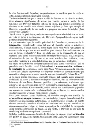 la o las funciones del Derecho y no precisamente de sus fines, pero de hecho se
está aludiendo al mismo problema esencial.
También debo señalar que la misma noción de función, en las ciencias sociales,
tiene diversos significados, de modo que cuando vamos a hablar de las
funciones del Derecho debemos indicar, de inicio, que estamos asumiendo el
término en su sentido más simple, como objetivos y fines que cumple el
Derecho, respondiendo de ese modo a la pregunta que antes formulaba: ¿Para
qué sirve el Derecho?
Son diversas las posiciones y orientaciones que han tratado de brindar un punto
de vista en torno a las funciones del Derecho. Agrupándolas de algún modo
podemos indicar las siguientes:
La que considera que la misión principal del Derecho es justamente la de
integración, considerando como tal que el Derecho viene a establecer,
esencialmente, el orden social o, como dijera María José Añón, “el Derecho se
caracterizaría porque sus normas servirían para resolver los conflictos una vez
que se hayan producido”.49
Pero sin duda que en la concepción de que el
Derecho tiene como función esencial la de integrar la sociedad, está, a mi juicio,
el entendido de que su objetivo no es tanto resolver los conflictos, como
preverlos y orientar a la sociedad de modo que no surjan tales conflictos.
De hecho ha existido otra corriente teórica calificada como “subjetivista” que ha
postulado como función central del derecho el tratamiento de los conflictos o
la regulación de los mismos. Como dice Añón, “De acuerdo con esta posición,
a través del Derecho se proponen o se imponen modelos de comportamiento que
constriñen a las partes a adecuar sus relaciones en la evolución del conflicto.”50
A mi juicio ambas posiciones, ignorando el papel del Derecho como expresión
de la lucha de clases y manifestación legal de la misma, deja de lado que cuando
hablamos de conflictos, latentes, posibles o ya existentes, tendríamos que
asumirlos en su expresión más grave y significativa socialmente, es decir, como
conflictos de clases. En ese sentido, ambas teorías son considerables y pueden
ser tomadas en cuenta en la conclusión final a que arribemos en cuanto a cuáles
son las verdaderas y básicas funciones del Derecho.
Para otros autores, como Rehbinder, el derecho cumple una función de
orientación de comportamientos, en cuanto dirige y regula la conducta de los
miembros de una sociedad determinada. Es evidente que el Derecho, en cuanto
sistema normativo contiene dictados de conducta que pueden resumirse en
cuanto ordenan hacer algo, no hacer algo o dejan la posibilidad de escogencia
entre distintas alternativas de hacer. De ese modo, el Derecho es una guía de
conducta y suele ser un regulador conductual.
Se habla también, como una función del Derecho, de su papel como legitimador
del poder. Es que, como señala Añón citando a De Lucas, “la legitimación hace
49
Añón María José. Funciones del Derecho. En Introducción a la Teoría del Derecho. Ed. Cit. Pág.
120 y siguiente.
50
Idem.
34
 