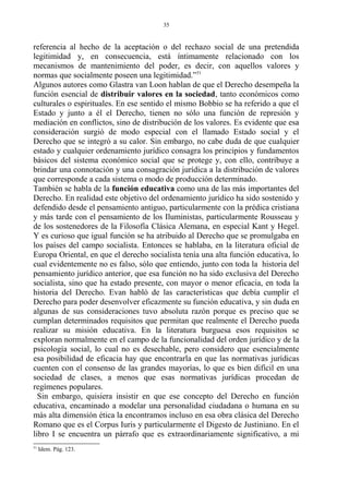 referencia al hecho de la aceptación o del rechazo social de una pretendida
legitimidad y, en consecuencia, está íntimamente relacionado con los
mecanismos de mantenimiento del poder, es decir, con aquellos valores y
normas que socialmente poseen una legitimidad.”51
Algunos autores como Glastra van Loon hablan de que el Derecho desempeña la
función esencial de distribuir valores en la sociedad, tanto económicos como
culturales o espirituales. En ese sentido el mismo Bobbio se ha referido a que el
Estado y junto a él el Derecho, tienen no sólo una función de represión y
mediación en conflictos, sino de distribución de los valores. Es evidente que esa
consideración surgió de modo especial con el llamado Estado social y el
Derecho que se integró a su calor. Sin embargo, no cabe duda de que cualquier
estado y cualquier ordenamiento jurídico consagra los principios y fundamentos
básicos del sistema económico social que se protege y, con ello, contribuye a
brindar una connotación y una consagración jurídica a la distribución de valores
que corresponde a cada sistema o modo de producción determinado.
También se habla de la función educativa como una de las más importantes del
Derecho. En realidad este objetivo del ordenamiento jurídico ha sido sostenido y
defendido desde el pensamiento antiguo, particularmente con la prédica cristiana
y más tarde con el pensamiento de los Iluministas, particularmente Rousseau y
de los sostenedores de la Filosofía Clásica Alemana, en especial Kant y Hegel.
Y es curioso que igual función se ha atribuido al Derecho que se promulgaba en
los países del campo socialista. Entonces se hablaba, en la literatura oficial de
Europa Oriental, en que el derecho socialista tenía una alta función educativa, lo
cual evidentemente no es falso, sólo que entiendo, junto con toda la historia del
pensamiento jurídico anterior, que esa función no ha sido exclusiva del Derecho
socialista, sino que ha estado presente, con mayor o menor eficacia, en toda la
historia del Derecho. Evan habló de las características que debía cumplir el
Derecho para poder desenvolver eficazmente su función educativa, y sin duda en
algunas de sus consideraciones tuvo absoluta razón porque es preciso que se
cumplan determinados requisitos que permitan que realmente el Derecho pueda
realizar su misión educativa. En la literatura burguesa esos requisitos se
exploran normalmente en el campo de la funcionalidad del orden jurídico y de la
psicología social, lo cual no es desechable, pero considero que esencialmente
esa posibilidad de eficacia hay que encontrarla en que las normativas jurídicas
cuenten con el consenso de las grandes mayorías, lo que es bien difícil en una
sociedad de clases, a menos que esas normativas jurídicas procedan de
regímenes populares.
Sin embargo, quisiera insistir en que ese concepto del Derecho en función
educativa, encaminado a modelar una personalidad ciudadana o humana en su
más alta dimensión ética la encontramos incluso en esa obra clásica del Derecho
Romano que es el Corpus Iuris y particularmente el Digesto de Justiniano. En el
libro I se encuentra un párrafo que es extraordinariamente significativo, a mi
51
Idem. Pág. 123.
35
 