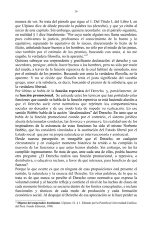 manera de ver. Se trata del párrafo que sigue al 1. Del Título I, del Libro I, en
que Ulpiano dice de dónde procede la palabra ius (derecho), y que ya citaba al
inicio de este capítulo. Sin embargo, quisiera recordarlo: en el párrafo siguiente,
en realidad § 1 dice literalmente: “Por cuya razón alguien nos llama sacerdotes;
pues cultivamos la justicia, profesamos el conocimiento de lo bueno y lo
equitativo, separando lo equitativo de lo inicuo, discerniendo lo lícito de lo
ilícito, anhelando hacer buenos a los hombres, no sólo por el miedo de las penas,
sino también por el estímulo de los premios, buscando con ansia, si no me
engaño, la verdadera filosofía, no la aparente.”52
Quisiera subrayar esa sorprendente y gratificante declaración: el derecho y sus
sacerdotes, persigue, anhela, hacer buenos a los hombres, pero no sólo por razón
del miedo, a través de la función represiva de la cual hablaré de inmediato, sino
por el estímulo de los premios. Buscando con ansia la verdadera filosofía, no la
aparente. Y no se olvide que filosofía tenía el justo significado del vocablo
griego, amor a la sabiduría, es decir, buscando el premio de la sabiduría, que es
la verdadera libertad.
Por último se habla de la función represiva del Derecho y, paralelamente, de
su función promocional. Se entiende entre los teóricos que han postulado estas
funciones que cuando se habla de la función represiva se está haciendo alusión a
que el Derecho suele crear normativas que reprimen los comportamientos
sociales no deseados y de ese modo trata de impedir su realización. En ese
sentido Bobbio habla de la acción “desalentadora” del Derecho. En tanto que se
habla de la función promocional cuando por el contrario, el sistema jurídico
alienta determinadas conductas, las favorece y promueve. En realidad uno de los
inspiradores de la existencia de estas funciones ha sido el mismo Norberto
Bobbio, que las consideró vinculadas a la sustitución del Estado liberal por el
Estado social que por su propia naturaleza es intervencionista y asistencial.
Desde nuestra percepción es innegable que el Derecho, en cualquier
circunstancia y en cualquier momento histórico ha tenido o ha cumplido la
mayoría de las funciones a que antes hemos aludido. Sin embargo, no las ha
cumplido ingenuamente. Se trata de que, ante cada una de ellas, podría hacerse
otra pregunta: ¿El Derecho realiza una función promocional, o represiva, o
distributiva, o educativa incluso, a favor de qué intereses, para beneficio de qué
fuerzas?
Porque lo que ocurre es que en ninguna de esas proposiciones está presente el
sentido, la naturaleza y la esencia del Derecho. En otras palabras, de lo que se
trata es de que nunca se percibe el Derecho como normativa que expresa la
voluntad estatal y al hacerlo refleja y contiene el nivel de las luchas de clases de
cada momento histórico; se encierra dentro de los límites conceptuales, e incluso
funcionales y técnicos de cada modo de producción y cada formación
económico social. Al despojar al Derecho de esa apreciación se le hace perder su
52
Digesto del emperador Justiniano. Ulpiano. I.I. § 1. Editado por la Pontificia Universidad Católica
del Perú. Fondo Editorial, 1990.
36
 