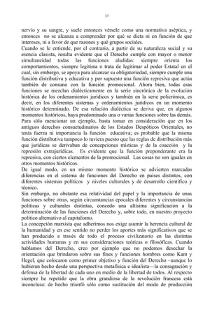 nervio y su sangre, y suele entonces vérsele como una normativa aséptica, y
entonces no se alcanza a comprender por qué se dicta ni en función de que
intereses, ni a favor de que razones y qué grupos sociales.
Cuando se le entiende, por el contrario, a partir de su naturaleza social y su
esencia clasista, resulta evidente que el Derecho cumple con mayor o menor
simultaneidad todas las funciones aludidas: siempre orienta los
comportamientos, siempre legitima o trata de legitimar al poder Estatal en el
cual, sin embargo, se apoya para alcanzar su obligatoriedad, siempre cumple una
función distributiva y educativa y por supuesto una función represiva que actúa
también de consuno con la función promocional. Ahora bien, todas esas
funciones se mezclan dialécticamente en la serie sincrónica de la evolución
histórica de los ordenamientos jurídicos y también en la serie policrónica, es
decir, en los diferentes sistemas y ordenamientos jurídicos en un momento
histórico determinado. De esa relación dialéctica se deriva que, en algunos
momentos históricos, haya predominado una o varias funciones sobre las demás.
Para sólo mencionar un ejemplo, basta tomar en consideración que en los
antiguos derechos consuetudinarios de los Estados Despóticos Orientales, no
tenía fuerza ni importancia la función educativa; es probable que la misma
función distributiva tampoco lo tuviera puesto que las reglas de distribución más
que jurídicas se derivaban de concepciones místicas y de la coacción y la
represión extrajurídicas. Es evidente que la función preponderante era la
represiva, con ciertos elementos de la promocional. Las cosas no son iguales en
otros momentos históricos.
De igual modo, en un mismo momento histórico se advierten marcadas
diferencias en el sistema de funciones del Derecho en países distintos, con
diferentes sistemas políticos y niveles culturales y de desarrollo científico y
técnico.
Sin embargo, no obstante esa relatividad del papel y la importancia de unas
funciones sobre otras, según circunstancias epocales diferentes y circunstancias
políticas y culturales distintas, concedo una altísima significación a la
determinación de las funciones del Derecho y, sobre todo, en nuestro proyecto
político alternativo al capitalismo.
La concepción marxista que adherimos nos exige asumir la herencia cultural de
la humanidad y en ese sentido no perder los aportes más significativos que se
han producido a través de todo el proceso civilizatorio en las distintas
actividades humanas y en sus consideraciones teóricas o filosóficas. Cuando
hablamos del Derecho, creo por ejemplo que no podemos desechar la
orientación que brindaron sobre sus fines y funciones hombres como Kant y
Hegel, que colocaron como primer objetivo y función del Derecho –aunque lo
hubieran hecho desde una perspectiva metafísica e idealista—la consagración y
defensa de la libertad de cada uno en medio de la libertad de todos. Al respecto
siempre he repetido que la obra grandiosa de la revolución francesa está
inconclusa: de hecho triunfó sólo como sustitución del modo de producción
37
 