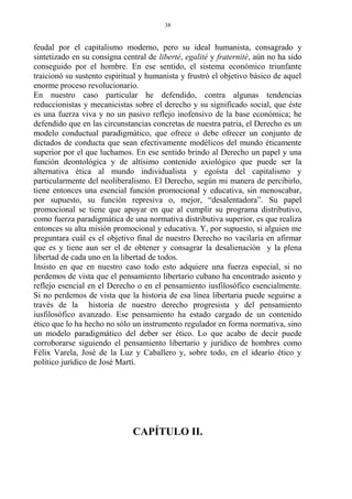 feudal por el capitalismo moderno, pero su ideal humanista, consagrado y
sintetizado en su consigna central de liberté, egalité y fraternité, aún no ha sido
conseguido por el hombre. En ese sentido, el sistema económico triunfante
traicionó su sustento espiritual y humanista y frustró el objetivo básico de aquel
enorme proceso revolucionario.
En nuestro caso particular he defendido, contra algunas tendencias
reduccionistas y mecanicistas sobre el derecho y su significado social, que éste
es una fuerza viva y no un pasivo reflejo inofensivo de la base económica; he
defendido que en las circunstancias concretas de nuestra patria, el Derecho es un
modelo conductual paradigmático, que ofrece o debe ofrecer un conjunto de
dictados de conducta que sean efectivamente modélicos del mundo éticamente
superior por el que luchamos. En ese sentido brindo al Derecho un papel y una
función deontológica y de altísimo contenido axiológico que puede ser la
alternativa ética al mundo individualista y egoísta del capitalismo y
particularmente del neoliberalismo. El Derecho, según mi manera de percibirlo,
tiene entonces una esencial función promocional y educativa, sin menoscabar,
por supuesto, su función represiva o, mejor, “desalentadora”. Su papel
promocional se tiene que apoyar en que al cumplir su programa distributivo,
como fuerza paradigmática de una normativa distributiva superior, es que realiza
entonces su alta misión promocional y educativa. Y, por supuesto, si alguien me
preguntara cuál es el objetivo final de nuestro Derecho no vacilaría en afirmar
que es y tiene aun ser el de obtener y consagrar la desalienación y la plena
libertad de cada uno en la libertad de todos.
Insisto en que en nuestro caso todo esto adquiere una fuerza especial, si no
perdemos de vista que el pensamiento libertario cubano ha encontrado asiento y
reflejo esencial en el Derecho o en el pensamiento iusfilosófico esencialmente.
Si no perdemos de vista que la historia de esa línea libertaria puede seguirse a
través de la historia de nuestro derecho progresista y del pensamiento
iusfilosófico avanzado. Ese pensamiento ha estado cargado de un contenido
ético que lo ha hecho no sólo un instrumento regulador en forma normativa, sino
un modelo paradigmático del deber ser ético. Lo que acabo de decir puede
corroborarse siguiendo el pensamiento libertario y jurídico de hombres como
Félix Varela, José de la Luz y Caballero y, sobre todo, en el ideario ético y
político jurídico de José Martí.
CAPÍTULO II.
38
 