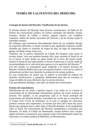 TEORÍA DE LAS FUENTES DEL DERECHO.
Concepto de fuentes del Derecho. Clasificación de las fuentes.
El término fuentes del Derecho tiene diversas connotaciones. Se habla así de
fuentes del conocimiento jurídico; de fuentes materiales del derecho; fuentes
formales, fuentes de validez e incluso, algunos autores, con verdadera
exquisitez, hablan de fuentes racionales del Derecho y de las fuentes según la
autoridad creadora.
Sin embargo, para orientarnos adecuadamente dentro de ese verdadero fárrago
de acepciones diferentes, es bueno recordar lo que significaba Cañizares cuando
afirmaba que fuente es sinónima de origen de algo, de lugar de surgimiento,
agrego, de dónde emana cierta cosa.
Cañizares cita la poética afirmación de Claude Du Pasquier, para quien el
término fuente “crea una metáfora bastante feliz, pues remontar la fuente de un
río es buscar el lugar donde sus aguas brotan de la tierra, del mismo modo,
inquirir la fuente de una regla jurídica es buscar el punto por el cual ha salido de
las profundidades de la vida social para aparecer en la superficie del Derecho.”53
Con otro sentido, no exactamente igual, aludiendo a las fuentes formales del
Derecho, Norberto Bobbio decía que son aquellos hechos o actos de los cuales el
ordenamiento jurídico hace depender la producción de normas jurídicas.
En esas condiciones me parece que se impone la necesidad de ordenar tan
disímiles clasificaciones y agruparlas debidamente para que no corramos el
riesgo de hablar de cosas diferentes bajo los mismo términos.
Creo que debemos distinguir, ante todo, las fuentes del conocimiento.
Fuentes del conocimiento.
Identificamos de ese modo a aquellos lugares a los cuales se va a buscar el
conocimiento de un determinado ordenamiento jurídico, de ciertos sistemas de
derecho. Por ejemplo, si me preguntaran cuál es la fuente principal del
conocimiento del Derecho Romano respondería sin vacilar que se encuentra en
el Corpus Iuris Civilis de Justiniano, en el cual se agrupan las soluciones
jurídicas romanas más importantes, al extremo que fuera del Corpus hay pocas
fuentes que agreguen nuevo saber sobre el Derecho Romano. Si me preguntaran
sobre la fuente del conocimiento del Derecho mesopotámico aconsejaría que
fuéramos, sin duda, al Código de Hammurabi, aunque hubiera otros cuerpos
legales anteriores y posteriores, pero ninguno como el de Hammurabi resume las
soluciones y la cultura jurídica de Babilonia, en Mesopotamia.
53
Cañizares Fernando. Teoría del Derecho. Ed. Cit. Pág. 60-
39
 