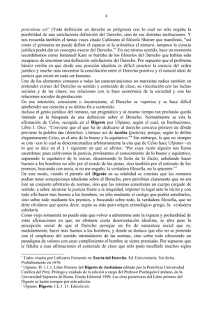 periculosa est” (Toda definición en derecho es peligrosa) con lo cual no sólo negaba la
posibilidad de una satisfactoria definición del Derecho, sino de sus distintas instituciones. Y
nos recuerda también el tantas veces citado Cañizares al filósofo Sheirer que manifestó, “así
como el geómetra no puede definir el espacio ni la aritmética el número, tampoco la ciencia
jurídica podrá dar un concepto exacto del Derecho.”5
En ese mismo sentido, hace un momento
recordábamos como Inmanuél Kant se burlaba de los filósofos del Derecho que habían sido
incapaces de encontrar una definición satisfactoria del Derecho. Por supuesto que el problema
básico estriba en que desde una posición idealista es difícil penetrar la esencia del orden
jurídico y mucho más encontrar la conciliación entre el Derecho positivo y el natural ideal de
justicia que existe en cada ser humano.
Uno de los elementos comunes a todas las caracterizaciones no marxistas radica también en
pretender extraer del Derecho su sentido y contenido de clase; su vinculación con las luchas
sociales y de las clases; sus relaciones con la base económica de la sociedad y con las
relaciones sociales de producción.
En esa intención, consciente o inconsciente, el Derecho se vaporiza y se hace difícil
aprehender sus esencias y su último fin y contenido.
Incluso el genio jurídico del romano, tan pragmático y al mismo tiempo tan profundo quedó
limitado en la búsqueda de una definición sobre el Derecho. Normalmente se cita la
afirmación de Celso, recogida en el Digesto por Ulpiano, según el cual, en Instituciones,
Libro I. Dice: “Conviene que el que ha de dedicarse al derecho conozca primero de dónde
proviene la palabra ius (derecho). Llámase así de iustitia (justicia); porque, según lo define
elegantemente Celso, es el arte de lo bueno y lo equitativo.”6
Sin embargo, lo que no siempre
se cita –con lo cual se descontextualiza arbitrariamente la cita que de Celso hace Ulpiano—es
lo que se dice en el § 1 siguiente en que se afirma: “Por cuya razón alguien nos llama
sacerdotes; pues cultivamos la justicia, profesamos el conocimiento de lo bueno y equitativo,
separando lo equitativo de lo inicuo, discerniendo lo lícito de lo ilícito, anhelando hacer
buenos a los hombres no sólo por el miedo de las penas, sino también por el estímulo de los
premios, buscando con ansia, si no me engaño, la verdadera filosofía, no la aparente.”7
De este modo, viendo el párrafo del Digesto en su totalidad se constata que los romanos
podían tener concepciones idealistas sobre el Derecho, pero percibían claramente que no era
éste un conjunto arbitrario de normas, sino que las mismas constituían un cuerpo cargado de
sentido: a saber, alcanzar la justicia frente a la iniquidad, imponer lo legal ante lo ilícito y con
todo ello hacer más buenos a los hombres, no sólo mediante el castigo que podría arredrarlos,
sino sobre todo mediante los premios, y buscando sobre todo, la verdadera filosofía, que no
debe olvidarse que quería decir, según su más puro origen etimológico griego, la verdadera
sabiduría.
Como viejo romanista no puedo más que volver a admirarme ante la riqueza y profundidad de
estas afirmaciones en que, no obstante cierta desorientación idealista, se abre paso la
percepción social de que el Derecho persigue un fin de naturaleza social que es,
medularmente, hacer más buenos a los hombres, y donde se destaca que ello no se pretende
con el simplismo del sentido intimidatorio de las normas, sino sobre todo ofreciendo un
paradigma de valores con cuyo cumplimiento el hombre se siente premiado. Por supuesto que
le faltaba a esas afirmaciones el contenido de clase que sólo pudo insuflarle muchos siglos
5
Todos citados por Cañizares Fernando en Teoría del Derecho. Ed. Universitaria. Sin fecha.
Probablemente en 1970.
6
Ulpiano. D. 1.1.1. Libro Primero del Digesto de Justiniano editado por la Pontificia Universidad
Católica del Perú. Prólogo y cuidado de la edición a cargo del Profesor Pierángelo Catalano, de la
Universidad Sapienza de Roma. Fondo Editorial 1990. Las citas posteriores del Libro primero del
Digesto se harán siempre por esta edición.
7
Ulpiano. Digesto. 1.L.1. §1. Edición cit.
4
 