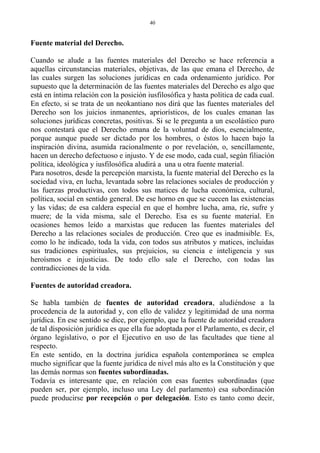 Fuente material del Derecho.
Cuando se alude a las fuentes materiales del Derecho se hace referencia a
aquellas circunstancias materiales, objetivas, de las que emana el Derecho, de
las cuales surgen las soluciones jurídicas en cada ordenamiento jurídico. Por
supuesto que la determinación de las fuentes materiales del Derecho es algo que
está en íntima relación con la posición iusfilosófica y hasta política de cada cual.
En efecto, si se trata de un neokantiano nos dirá que las fuentes materiales del
Derecho son los juicios inmanentes, apriorísticos, de los cuales emanan las
soluciones jurídicas concretas, positivas. Si se le pregunta a un escolástico puro
nos contestará que el Derecho emana de la voluntad de dios, esencialmente,
porque aunque puede ser dictado por los hombres, o éstos lo hacen bajo la
inspiración divina, asumida racionalmente o por revelación, o, sencillamente,
hacen un derecho defectuoso e injusto. Y de ese modo, cada cual, según filiación
política, ideológica y iusfilosófica aludirá a una u otra fuente material.
Para nosotros, desde la percepción marxista, la fuente material del Derecho es la
sociedad viva, en lucha, levantada sobre las relaciones sociales de producción y
las fuerzas productivas, con todos sus matices de lucha económica, cultural,
política, social en sentido general. De ese horno en que se cuecen las existencias
y las vidas; de esa caldera especial en que el hombre lucha, ama, ríe, sufre y
muere; de la vida misma, sale el Derecho. Esa es su fuente material. En
ocasiones hemos leído a marxistas que reducen las fuentes materiales del
Derecho a las relaciones sociales de producción. Creo que es inadmisible. Es,
como lo he indicado, toda la vida, con todos sus atributos y matices, incluidas
sus tradiciones espirituales, sus prejuicios, su ciencia e inteligencia y sus
heroísmos e injusticias. De todo ello sale el Derecho, con todas las
contradicciones de la vida.
Fuentes de autoridad creadora.
Se habla también de fuentes de autoridad creadora, aludiéndose a la
procedencia de la autoridad y, con ello de validez y legitimidad de una norma
jurídica. En ese sentido se dice, por ejemplo, que la fuente de autoridad creadora
de tal disposición jurídica es que ella fue adoptada por el Parlamento, es decir, el
órgano legislativo, o por el Ejecutivo en uso de las facultades que tiene al
respecto.
En este sentido, en la doctrina jurídica española contemporánea se emplea
mucho significar que la fuente jurídica de nivel más alto es la Constitución y que
las demás normas son fuentes subordinadas.
Todavía es interesante que, en relación con esas fuentes subordinadas (que
pueden ser, por ejemplo, incluso una Ley del parlamento) esa subordinación
puede producirse por recepción o por delegación. Esto es tanto como decir,
40
 