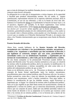 que se trata de distinguir las también llamadas fuentes reconocidas de las que se
conocen como fuentes delegadas.
La delegación no es más que el otorgamiento a ciertos órganos, de la capacidad
o facultad para producir determinadas normas. De ese modo, el órgano
constituyente, representante máximo de la supuesta soberanía nacional, dicta la
Constitución, en uso de esa soberanía, y ésta es la fuente de nivel más alto.
Entonces la Constitución delega en el parlamento la función de hacer leyes y en
el ejecutivo, digamos por ejemplo, la de hacer reglamentos. Esas normas
entonces, leyes, reglamentos, serían fuentes de Derecho por delegación.
Las fuentes por recepción serían aquellas que la fuente principal admite, ya
existentes, generalmente propias de otro ordenamiento jurídico, y a las cuales se
les concede valor o eficacia jurídica, como pueden ser a las llamadas normas de
reenvió que se estudian en el Derecho Internacional Privado o, de manera más
clara, a los Tratados internacionales que se recepcionan como fuente de Derecho
del país.
Fuentes formales del derecho.
Ahora bien, cuando hablamos de las fuentes formales del Derecho,
normalmente nos referimos a los procedimientos, métodos, mecanismos, y
también a los organismos o autoridades que dan nacimiento al Derecho, o
que legitiman su existencia, siempre que esos actos, procedimientos y
autoridades estén a su vez debidamente facultados y legitimados por las
normas de reconocimiento y, sobre todo, por las de adjudicación y cambio.
De una forma semejante se ha pronunciado Pizzorruso cuando definió las
fuentes del Derecho como “los actos o hechos normativos a los que, en virtud de
las normas sobre la producción jurídica, deriva la creación, la modificación o la
extinción de disposiciones y normas susceptibles de valer como tales en el
ámbito del ordenamiento jurídico de que se trate.”54
Tanto en mi definición como en la de Pizzorruso se destaca que aludimos al
concepto de fuente formal significando, tanto los medios, mecanismos,
procedimientos para crear normas jurídicas, para Pizzorruso sólo eso: los actos o
hechos normativos, como dice, y para mí, además, las autoridades que pueden
producir esos mecanismos, actos o hechos normativos. Pero para ambos, se
destaca la consideración de que las aludidas normas, según Pizzorruso es
importante que se hagan “en virtud de las normas sobre la producción jurídica”,
frase en la que engloba la que Hart llama norma de reconocimiento, normas de
adjudicación y normas de cambio, que yo menciono directamente, poniendo de
relieve que ese conjunto de pasos, dados por una debida autoridad, todavía no
serían fuente de derecho si no se ampararan en la norma que reconoce como
tales a las normas de un sistema jurídico, si no se hicieran por y dentro de los
54
Pizzorruso A. Lecciones de Derecho Constitucional. (Traducción de J. Jiménez Campos) 2
vols. Ed. C.E.C. Madrid, 1984.
41
 