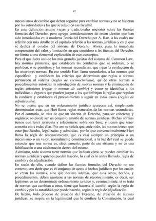 mecanismos de cambio que deben seguirse para cambiar normas y no se hicieran
por las autoridades a las que se adjudicó esa facultad.
En esta definición asumo viejas y tradicionales nociones sobre las fuentes
formales del Derecho, pero agrego consideraciones de orden técnico que han
sido introducidas en la moderna Teoría del Derecho por A. Hart, a las cuales me
referiré con más detalle en el capítulo referido a las normas jurídicas y en el que
se dedica al estudio del sistema de Derecho. Ahora, para la inmediata
comprensión del valor y limitación en que considero a las fuentes del Derecho,
me limito a una elemental explicación de esos conceptos.
Para el que fuera uno de los más grandes juristas del sistema del Common Law,
hay normas primarias, que establecen las conductas que se ordenan, o se
prohiben, o se permiten, y las normas secundarias, que rigen la producción de
las anteriores normas. En ese sentido Hart llama secundarias, a las normas que
especifican y establecen los criterios que determinan qué reglas o normas
pertenecen al sistema (reglas de reconocimiento), qu´´ée otras normas o
procedimientos autorizan la introducción de nuevas normas y la eliminación de
reglas anteriores (reglas o normas de cambio) y como se identifica a los
individuos u órganos que pueden juzgar a los que infrinjan la reglas que regulan
la conducta y establecen el procedimiento a seguir en estos casos (reglas de
adjudicación).
No se piense que en un ordenamiento jurídico aparecen así, simplemente
denominadas estas que Hart llama reglas esenciales de las normas secundarias.
Por el contrario, se trata de que un sistema de Derecho, para ser coherente y
orgánico, no puede ser un conjunto amorfo de normas jurídicas. Dichas normas
tienen que tener jerarquía y relacionarse sobre esa base, y tienen que tener
armonía entre todas ellas. Por eso se señala que, ante todo, las normas tienen que
estar justificadas, legalizadas y admitidas, por lo que convencionalmente Hart
llama la regla de reconocimiento, que es casi siempre un principio o un
mecanismo o un valor, normalmente constitucional, a la luz del cual se puede
entender que una norma es, efectivamente, parte de ese sistema y no es una
falsificación o una adulteración dentro del mismo.
Asimismo, todo sistema tiene normas que indican cómo se pueden cambiar las
normas jurídicas y quienes pueden hacerlo, lo cual es lo antes llamado, regla de
cambio y de adjudicación.
En razón de ello, cuando defino las fuentes formales del Derecho no me
contento con decir que es el conjunto de actos o hechos jurídicos por los cuales
se crean las normas, sino que declaro además, que esos actos, hechos, y
procedimientos, deben ajustarse a las normas de reconocimiento, es decir, ser
legítimos en un determinado ordenamiento jurídico y, eventualmente, si se trata
de normas que cambian a otras, tiene que hacerse el cambio según la regla de
cambio y por la autoridad que puede hacerlo, según la regla de adjudicación.
De hecho, todo proceso de creación del Derecho, de creación de normas
jurídicas, se inspira en la legitimidad que le confiere la Constitución, la cual
42
 