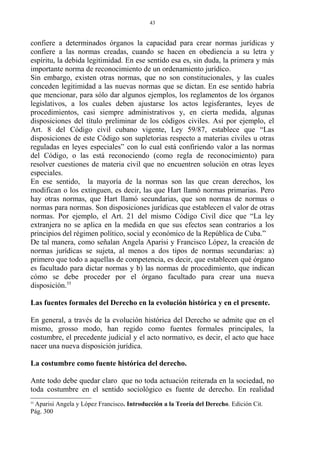 confiere a determinados órganos la capacidad para crear normas jurídicas y
confiere a las normas creadas, cuando se hacen en obediencia a su letra y
espíritu, la debida legitimidad. En ese sentido esa es, sin duda, la primera y más
importante norma de reconocimiento de un ordenamiento jurídico.
Sin embargo, existen otras normas, que no son constitucionales, y las cuales
conceden legitimidad a las nuevas normas que se dictan. En ese sentido habría
que mencionar, para sólo dar algunos ejemplos, los reglamentos de los órganos
legislativos, a los cuales deben ajustarse los actos legisferantes, leyes de
procedimientos, casi siempre administrativos y, en cierta medida, algunas
disposiciones del título preliminar de los códigos civiles. Así por ejemplo, el
Art. 8 del Código civil cubano vigente, Ley 59/87, establece que “Las
disposiciones de este Código son supletorias respecto a materias civiles u otras
reguladas en leyes especiales” con lo cual está confiriendo valor a las normas
del Código, o las está reconociendo (como regla de reconocimiento) para
resolver cuestiones de materia civil que no encuentren solución en otras leyes
especiales.
En ese sentido, la mayoría de la normas son las que crean derechos, los
modifican o los extinguen, es decir, las que Hart llamó normas primarias. Pero
hay otras normas, que Hart llamó secundarias, que son normas de normas o
normas para normas. Son disposiciones jurídicas que establecen el valor de otras
normas. Por ejemplo, el Art. 21 del mismo Código Civil dice que “La ley
extranjera no se aplica en la medida en que sus efectos sean contrarios a los
principios del régimen político, social y económico de la República de Cuba.”
De tal manera, como señalan Angela Aparisi y Francisco López, la creación de
normas jurídicas se sujeta, al menos a dos tipos de normas secundarias: a)
primero que todo a aquellas de competencia, es decir, que establecen qué órgano
es facultado para dictar normas y b) las normas de procedimiento, que indican
cómo se debe proceder por el órgano facultado para crear una nueva
disposición.55
Las fuentes formales del Derecho en la evolución histórica y en el presente.
En general, a través de la evolución histórica del Derecho se admite que en el
mismo, grosso modo, han regido como fuentes formales principales, la
costumbre, el precedente judicial y el acto normativo, es decir, el acto que hace
nacer una nueva disposición jurídica.
La costumbre como fuente histórica del derecho.
Ante todo debe quedar claro que no toda actuación reiterada en la sociedad, no
toda costumbre en el sentido sociológico es fuente de derecho. En realidad
55
Aparisi Angela y López Francisco. Introducción a la Teoría del Derecho. Edición Cit.
Pág. 300
43
 