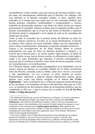 acostumbramos a hacer muchas cosas que carecen de relevancia jurídica y que,
por tanto, son absolutamente indiferentes para el Derecho. Sin embargo, otra
cosa diferente es la llamada costumbre jurídica, es decir, aquellos actos
reiterados en el tiempo pero que tienen que ver con soluciones jurídicas, que
afectan derechos, creándolos, modificándolos o extinguiéndolos o, incluso,
usándolos de determinadas maneras y aún dentro de ciertos límites que impone
precisamente la costumbre. Entonces estamos ante la costumbre jurídica; ante el
derecho consuetudinario, que es el que ha sido fuente de Derecho y expresión
del Derecho desde la antigüedad y no ha dejado de serlo en las sociedades del
mundo que nos rodea.
Como se sabe, la costumbre fue la primera fuente del Derecho en todos los
derechos antiguos, primitivos. En ellos, en su inicial manifestación, el derecho
se expresó como maneras de actuar reiteradas, hábitos que fue imponiendo la
clase o clases económicamente dominantes en aquellas sociedades primitivas.
Gracias a las investigaciones de Sir Henri Sumner Maine se conoció
perfectamente este rasgo de todos los derechos primitivos o antiguos y se
conoció que el derecho pasó a ser escrito muchos siglos después, en medio de
violentas luchas en que nuevas fuerzas sociales se enfrentaron en cada región o
estado a las capas dominantes que imponían el derecho consuetudinario y
exigieron que se escribiera el derecho, como forma de hacerlo asequible a todos,
sin manipulaciones y sin mistificaciones.
En el Derecho romano, orden jurídico paradigmático en la antigüedad y raíz de
nuestro sistema de derecho, la costumbre también fue la fuente inicialmente
única del Derecho, conocida, como es sabido, como mores maiores consuetudo
o más generalmente, ius non scriptum, es decir, derecho no escrito.
Posteriormente empezaron a aparecer algunas disposiciones escritas, quizás
algunas leges regias que fueron recogidas en el famoso Ius Civiles
Papinianum, 56
pero en realidad la ley y el Derecho siguieron siendo patrimonio
de los sacerdotes y los intérpretes exclusivos del patriciado, hasta que en el 451
a.n.e. se escribieron las diez primeras tablas de un documento histórico, que fue
completado en 450 a.n.e. y que se conoce con el nombre de Ley de las Doce
Tablas o Código Decenviral.57
56
Esta información procede de un texto de Pomponio en el Digesto, en el cual se menciona a
un pontífice llamado Sexto Papilio, que redactó una obra conocida como Ius Civiles
Papinianum. Antes Dionisio de Halicarnaso atribuye a Servio Tulio una recopilación de
viejas leyes regias o leyes aprobadas en los comicios Curiados durante la monarquía y cuya
recopilación se ha conocido como las Quincuaginta Decisiones. Debo significar que
romanistas rigurosos como Ferrini, Niebhur y Voigt han aceptado la existencia de esas leyes
compiladas por Sexto Papilio, pero otros igualmente serios, como Dirksen, Mommsen y
Girald, las han negado absolutamente.
57
Se le conoce también como Código Decenviral porque no fue aprobado por los órganos
usuales de la república, sino que lo fue por los decenviros legibus scribundis, diez
funcionarios que fueron designados para escribir la ley y gobernar a Roma durante un año.
Esto fue el resultado de los violentos enfrentamientos entre patricios y plebeyos, y de hecho
44
 