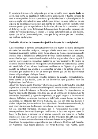 El requisito interno es la exigencia que se ha conocido como opinio iuris, es
decir, una suerte de aceptación pública de la connotación y fuerza jurídica de
esos actos repetidos, de esas costumbres, que dejaría clara la voluntad pública de
que esa regla reiterada debe tener validez para todos; en otras palabras, es una
especie de exigencia de consenso que guarda un fuerte sabor del iuspublicismo
romano puesto que en aquel sistema de derecho, el valor de la costumbre, como
el de la ley, según vimos del texto de Juliano derivan de que ambas expresan, sin
dudas, la voluntad popular, el interés y el deseo del pueblo que, de esa manera,
quiere que todos queden obligados, tanto por la ley cuanto por esa costumbre,
sea cual sea su duración.
Evolución histórica de la costumbre jurídica después de la antigüedad.
Las costumbres o derecho consuetudinario no sólo fueron la fuente primigenia
de todos los derechos antiguos, sino que ulteriormente convivieron con otras
formas de normación jurídica, como fue en el caso de Roma, en que aun cuando
durante toda la república se extendieron diversas fuentes formales del Derecho,
entre ellas las leges comiciales o los edictos de los magistrados, ello no significó
que las mores maiores consuetudo perdieron su valor normativo. El mismo se
extendió incluso durante el Principado y posiblemente en cierta medida dentro
del domiciado. Como vimos, Justiniano santificó en su Digesto, el ya citado
párrafo de Juliano que exalta a la costumbre jurídica y la coloca incluso en
ocasiones por encima de la ley, en tanto que admite que una ley deje de tener
fuerza obligatoria por el simple desuso.
En el feudalismo subsistieron grandes espacios de derecho consuetudinario,
tanto dentro de los feudos, como en los intersticios que quedaban entre las
legislaciones insuficientes.
Al advenir la revolución francesa y abrirse paso con la modernidad la sociedad
capitalista, el derecho consuetudinario no perdió absolutamente su importancia y
presencia dentro del sistema de Derecho romano francés. En otros sistemas es
todavía más fuerte. Bastaría considerar que en el sistema del Common Law la
costumbre desempeñó y sigue desempeñando un papel singular e incluso en el
sistema del Islam, no obstante la existencia del Corán y otras fuentes escritas, se
encuentran los Hadices del profeta Mahoma, que no son más que hechos o
dichos del profeta, formas veladas de existencia del Derecho consuetudinario, lo
cual ocurre también en las llamadas escuelas de ese sistema musulmán.
En esa sociedad burguesa, orientada por el racionalismo filosófico y el
correspondiente iusracionalismo que rendía culto a la razón augusta capaz de
hacer la ley justa y racional en sí misma, apareció, sin embargo, a finales
mismos del siglo XVIII, pero sobre todo en los principios del XIX una fuerte
tendencia de renacimiento al reconocimiento de la costumbre jurídica.
Esas ideas fueron portadas, especialmente por la Escuela Histórica del Derecho,
de Alemania, cuya figura principal fue Jorge Federico Von Puchta, quien
46
 