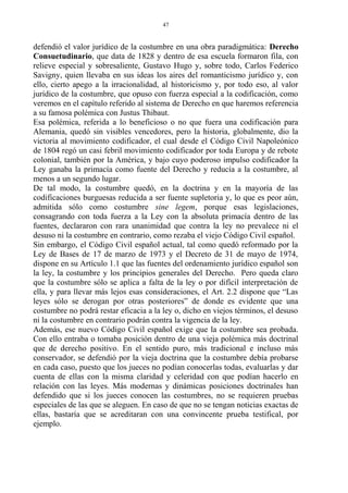 defendió el valor jurídico de la costumbre en una obra paradigmática: Derecho
Consuetudinario, que data de 1828 y dentro de esa escuela formaron fila, con
relieve especial y sobresaliente, Gustavo Hugo y, sobre todo, Carlos Federico
Savigny, quien llevaba en sus ideas los aires del romanticismo jurídico y, con
ello, cierto apego a la irracionalidad, al historicismo y, por todo eso, al valor
jurídico de la costumbre, que opuso con fuerza especial a la codificación, como
veremos en el capítulo referido al sistema de Derecho en que haremos referencia
a su famosa polémica con Justus Thibaut.
Esa polémica, referida a lo beneficioso o no que fuera una codificación para
Alemania, quedó sin visibles vencedores, pero la historia, globalmente, dio la
victoria al movimiento codificador, el cual desde el Código Civil Napoleónico
de 1804 regó un casi febril movimiento codificador por toda Europa y de rebote
colonial, también por la América, y bajo cuyo poderoso impulso codificador la
Ley ganaba la primacía como fuente del Derecho y reducía a la costumbre, al
menos a un segundo lugar.
De tal modo, la costumbre quedó, en la doctrina y en la mayoría de las
codificaciones burguesas reducida a ser fuente supletoria y, lo que es peor aún,
admitida sólo como costumbre sine legem, porque esas legislaciones,
consagrando con toda fuerza a la Ley con la absoluta primacía dentro de las
fuentes, declararon con rara unanimidad que contra la ley no prevalece ni el
desuso ni la costumbre en contrario, como rezaba el viejo Código Civil español.
Sin embargo, el Código Civil español actual, tal como quedó reformado por la
Ley de Bases de 17 de marzo de 1973 y el Decreto de 31 de mayo de 1974,
dispone en su Artículo 1.1 que las fuentes del ordenamiento jurídico español son
la ley, la costumbre y los principios generales del Derecho. Pero queda claro
que la costumbre sólo se aplica a falta de la ley o por difícil interpretación de
ella, y para llevar más lejos esas consideraciones, el Art. 2.2 dispone que “Las
leyes sólo se derogan por otras posteriores” de donde es evidente que una
costumbre no podrá restar eficacia a la ley o, dicho en viejos términos, el desuso
ni la costumbre en contrario podrán contra la vigencia de la ley.
Además, ese nuevo Código Civil español exige que la costumbre sea probada.
Con ello entraba o tomaba posición dentro de una vieja polémica más doctrinal
que de derecho positivo. En el sentido puro, más tradicional e incluso más
conservador, se defendió por la vieja doctrina que la costumbre debía probarse
en cada caso, puesto que los jueces no podían conocerlas todas, evaluarlas y dar
cuenta de ellas con la misma claridad y celeridad con que podían hacerlo en
relación con las leyes. Más modernas y dinámicas posiciones doctrinales han
defendido que si los jueces conocen las costumbres, no se requieren pruebas
especiales de las que se aleguen. En caso de que no se tengan noticias exactas de
ellas, bastaría que se acreditaran con una convincente prueba testifical, por
ejemplo.
47
 