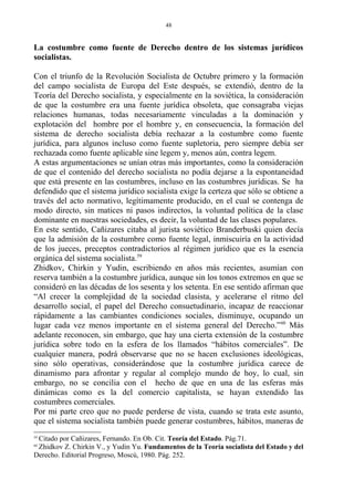 La costumbre como fuente de Derecho dentro de los sistemas jurídicos
socialistas.
Con el triunfo de la Revolución Socialista de Octubre primero y la formación
del campo socialista de Europa del Este después, se extendió, dentro de la
Teoría del Derecho socialista, y especialmente en la soviética, la consideración
de que la costumbre era una fuente jurídica obsoleta, que consagraba viejas
relaciones humanas, todas necesariamente vinculadas a la dominación y
explotación del hombre por el hombre y, en consecuencia, la formación del
sistema de derecho socialista debía rechazar a la costumbre como fuente
jurídica, para algunos incluso como fuente supletoria, pero siempre debía ser
rechazada como fuente aplicable sine legem y, menos aún, contra legem.
A estas argumentaciones se unían otras más importantes, como la consideración
de que el contenido del derecho socialista no podía dejarse a la espontaneidad
que está presente en las costumbres, incluso en las costumbres jurídicas. Se ha
defendido que el sistema jurídico socialista exige la certeza que sólo se obtiene a
través del acto normativo, legítimamente producido, en el cual se contenga de
modo directo, sin matices ni pasos indirectos, la voluntad política de la clase
dominante en nuestras sociedades, es decir, la voluntad de las clases populares.
En este sentido, Cañizares citaba al jurista soviético Branderbuski quien decía
que la admisión de la costumbre como fuente legal, inmiscuiría en la actividad
de los jueces, preceptos contradictorios al régimen jurídico que es la esencia
orgánica del sistema socialista.59
Zhidkov, Chirkin y Yudin, escribiendo en años más recientes, asumían con
reserva también a la costumbre jurídica, aunque sin los tonos extremos en que se
consideró en las décadas de los sesenta y los setenta. En ese sentido afirman que
“Al crecer la complejidad de la sociedad clasista, y acelerarse el ritmo del
desarrollo social, el papel del Derecho consuetudinario, incapaz de reaccionar
rápidamente a las cambiantes condiciones sociales, disminuye, ocupando un
lugar cada vez menos importante en el sistema general del Derecho.”60
Más
adelante reconocen, sin embargo, que hay una cierta extensión de la costumbre
jurídica sobre todo en la esfera de los llamados “hábitos comerciales”. De
cualquier manera, podrá observarse que no se hacen exclusiones ideológicas,
sino sólo operativas, considerándose que la costumbre jurídica carece de
dinamismo para afrontar y regular al complejo mundo de hoy, lo cual, sin
embargo, no se concilia con el hecho de que en una de las esferas más
dinámicas como es la del comercio capitalista, se hayan extendido las
costumbres comerciales.
Por mi parte creo que no puede perderse de vista, cuando se trata este asunto,
que el sistema socialista también puede generar costumbres, hábitos, maneras de
59
Citado por Cañizares, Fernando. En Ob. Cit. Teoría del Estado. Pág.71.
60
Zhidkov Z. Chirkin V., y Yudin Yu. Fundamentos de la Teoría socialista del Estado y del
Derecho. Editorial Progreso, Moscú, 1980. Pág. 252.
48
 